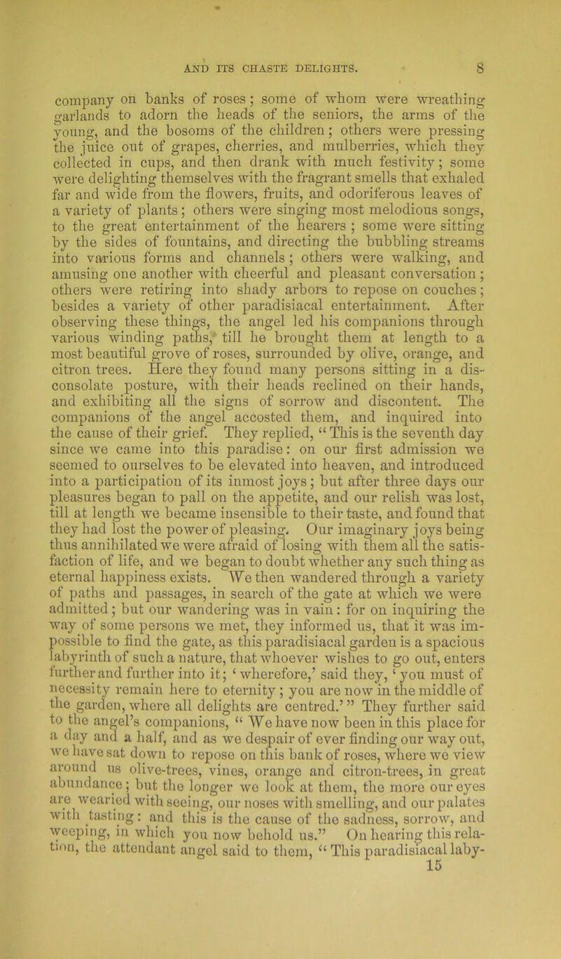 company on banks of roses; some of whom were wreathing garlands to adorn the heads of the seniors, the arms of the young, and the bosoms of the children; others were pressing the juice out of grapes, cherries, and mulberries, which they collected in cups, and then drank with much festivity; some were delighting themselves with the fragrant smells that exhaled far and wide from the flowers, fruits, and odoriferous leaves of a variety of plants; others were singing most melodious songs, to the great entertainment of the hearers ; some were sitting by the sides of fountains, and directing the bubbling streams into various forms and channels ; others were walking, and amusing one another with cheerful and pleasant conversation ; others were retiring into shady arbors to repose on couches; besides a variety of other paradisiacal entertainment. After observing these things, the angel led his companions through various winding paths, till he brought them at length to a most beautiful grove of roses, surrounded by olive, orange, and citron trees. Here they found many persons sitting in a dis- consolate posture, with their heads reclined on their hands, and exhibiting all the signs of sorrow and discontent. The companions of the angel accosted them, and inquired into the cause of their grief. They replied, “ This is the seventh day since we came into this paradise: on our first admission we seemed to ourselves to be elevated into heaven, and introduced into a participation of its inmost joys; but after three days our pleasures began to pall on the appetite, and our relish was lost, till at length we became insensible to their taste, and found that they had lost the power of pleasing. Our imaginary joys being thus annihilated we were afraid of losing with them all the satis- faction of life, and we began to doubt whether any such thing as eternal happiness exists. We then wandered through a variety of paths and passages, in search of the gate at which we were admitted; but our wandering was in vain: for on inquiring the way of some persons we met, they informed us, that it was im- possible to find the gate, as this paradisiacal garden is a spacious labyrinth of such a nature, that whoever wishes to go out, enters further and further into it; ‘ wherefore,’ said they, ‘ you must of necessity remain here to eternity; you are now in the middle of the garden, where all delights are centred.’ ” They further said to the angel’s companions, “ We have now been in this place for a day and a half, and as we despair of ever finding our way out, we have sat down to repose on this bank of roses, where we view around us olive-trees, vines, orange and citron-trees, in great abundance; but the longer we look at them, the more our eyes are wearied with seeing, our noses with smelling, and our palates with tasting: and this is the cause of the sadness, sorrow, and weeping, in which you now behold us.” On hearing this rela- tion, the attendant angel said to them, u This paradisiacal laby-