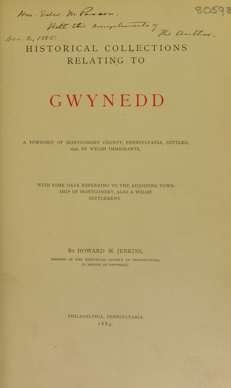 '205'C18 y^c. -z^, rs^^-. HISTORICAL COLLECTIONS RELATING TO GWYNEDD A TOWNSHIP OF MONTGOMERY COUNTY, PENNSYLVANIA, SETTLED, 1698, BY WELSH IMMIGRANTS, WITH SOME DATA REFERRING TO THE ADJOINING TOWN- SHIP OF MONTGOMERY, ALSO A WELSH SETTLEMENT. By HOWARD M. JENKINS. MEMBER OF THE HISTORICAL SOCIETY OF PENNSYLVANIA, (a native of Gwynedd). PHILADELPHIA, PENNSYLVANIA. 1884.