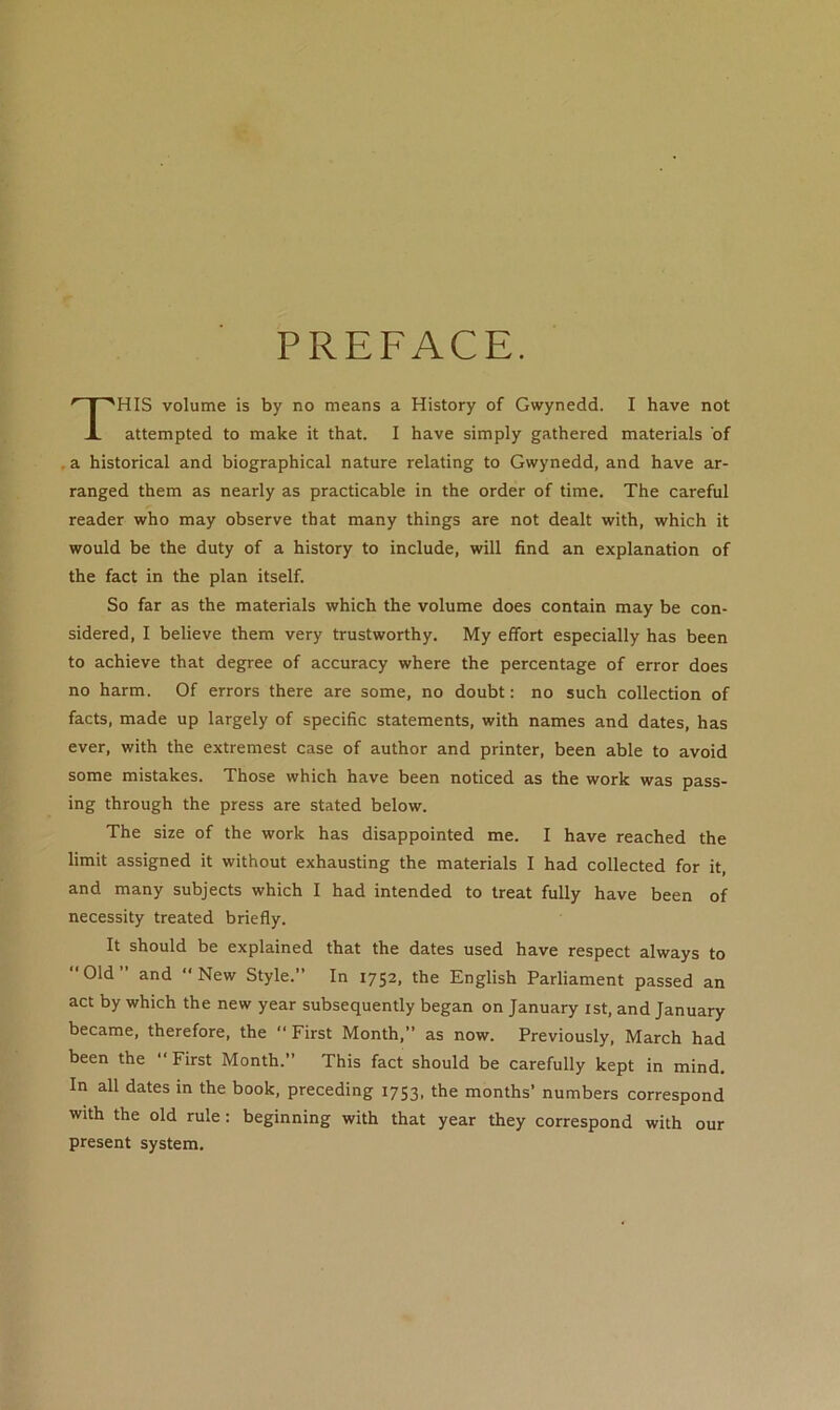 PREFACE. HIS volume is by no means a History of Gwynedd. I have not attempted to make it that. I have simply gathered materials of ,a historical and biographical nature relating to Gwynedd, and have ar- ranged them as nearly as practicable in the order of time. The careful reader who may observe that many things are not dealt with, which it would be the duty of a history to include, will find an explanation of the fact in the plan itself. So far as the materials which the volume does contain may be con- sidered, I believe them very trustworthy. My effort especially has been to achieve that degree of accuracy where the percentage of error does no harm. Of errors there are some, no doubt: no such collection of facts, made up largely of specific statements, with names and dates, has ever, with the extremest case of author and printer, been able to avoid some mistakes. Those which have been noticed as the work was pass- ing through the press are stated below. The size of the work has disappointed me. I have reached the limit assigned it without exhausting the materials I had collected for it, and many subjects which I had intended to treat fully have been of necessity treated briefly. It should be explained that the dates used have respect always to Old and New Style.” In 1752, the English Parliament passed an act by which the new year subsequently began on January ist, and January became, therefore, the  First Month,” as now. Previously, March had been the  First Month.” This fact should be carefully kept in mind. In all dates in the book, preceding 1753, the months’ numbers correspond with the old rule: beginning with that year they correspond with our present system.