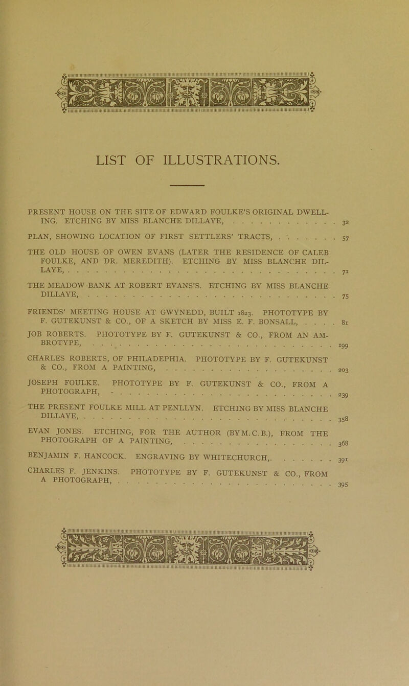 LIST OF ILLUSTRATIONS. PRESENT HOUSE ON THE SITE OF EDWARD FOULKE’S ORIGINAL DWELL- ING. ETCHING BY MISS BLANCHE DILLAYE, PLAN, SHOWING LOCATION OF FIRST SETTLERS’ TRACTS, THE OLD HOUSE OF OWEN EVANS (LATER THE RESIDENCE OF CALEB FOULKE, AND DR. MEREDITH). ETCHING BY MISS BLANCHE DIL- LAYE, THE MEADOW BANK AT ROBERT EYANS’S. ETCHING BY MISS BLANCHE DILLAYE, FRIENDS’ MEETING HOUSE AT GWYNEDD, BUILT 1823. PHOTOTYPE BY F. GUTEKUNST & CO., OF A SKETCH BY MISS E. F. BONSALL, .... 81 JOB ROBERTS. PHOTOTYPE BY F. GUTEKUNST & CO., FROM AN AM- BROTYPE, ,gg CHARLES ROBERTS, OF PHILADEPHIA. PHOTOTYPE BY F. GUTEKUNST & CO., FROM A PAINTING, 203 JOSEPH FOULKE. PHOTOTYPE BY F. GUTEKUNST & CO., FROM A PHOTOGRAPH, - THE PRESENT FOULKE MILL AT PENLLYN. ETCHING BY MISS BLANCHE DILLAYE, EVAN JONES. ETCHING, FOR THE AUTHOR (BYM.C.B.), FROM THE PHOTOGRAPH OF A PAINTING, 368 BENJAMIN F. HANCOCK. ENGRAVING BY WHITECHURCH, 391 CHARLES F. JENKINS. PHOTOTYPE BY F. GUTEKUNST & CO FROM A PHOTOGRAPH, ’ ' nil