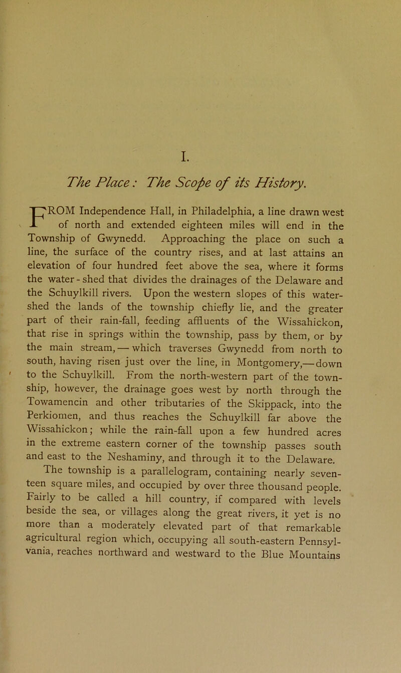 The Place: The Scope of its History. From independence Hall, in Philadelphia, a line drawn west of north and extended eighteen miles will end in the Township of Gwynedd. Approaching the place on such a line, the surface of the country rises, and at last attains an elevation of four hundred feet above the sea, where it forms the water - shed that divides the drainages of the Delaware and the Schuylkill rivers. Upon the western slopes of this water- shed the lands of the township chiefly lie, and the greater part of their rain-fall, feeding affluents of the Wissahickon, that rise in springs within the township, pass by them, or by the main stream, — which traverses Gwynedd from north to south, having risen just over the line, in Montgomery,— down to the Schuylkill. From the north-western part of the town- ship, however, the drainage goes west by north through the Towamencin and other tributaries of the Skippack, into the Perkiomen, and thus reaches the Schuylkill far above the Wissahickon; while the rain-fall upon a few hundred acres in the extreme eastern corner of the township passes south and east to the Neshaminy, and through it to the Delaware. The township is a parallelogram, containing nearly seven- teen square miles, and occupied by over three thousand people. Fairly to be called a hill country, if compared with levels beside the sea, or villages along the great rivers, it yet is no more than a moderately elevated part of that remarkable agricultural region which, occupying all south-eastern Pennsyl- vania, reaches northward and westward to the Blue Mountains