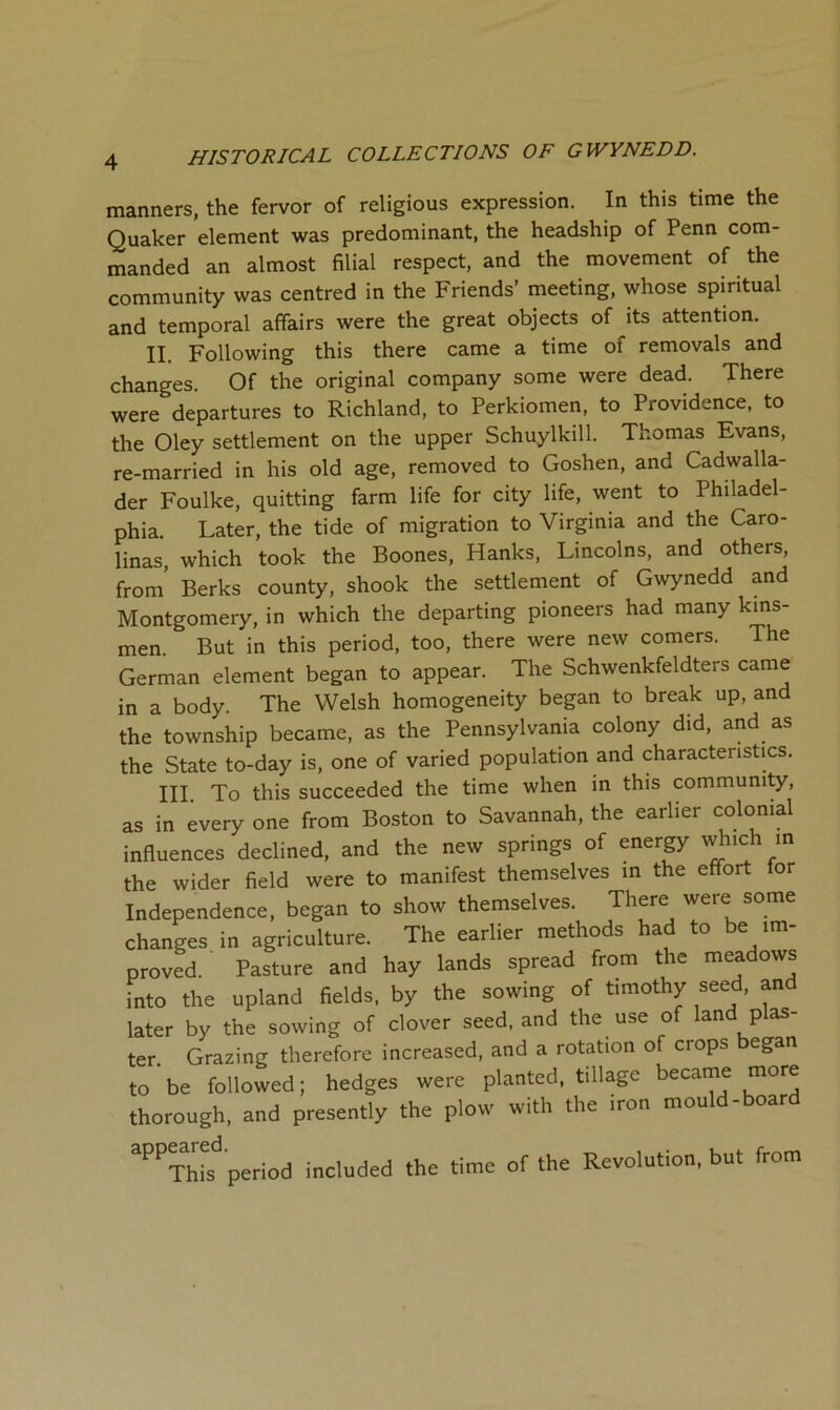 manners, the fervor of religious expression. In this time the Quaker element was predominant, the headship of Penn com- manded an almost filial respect, and the movement of the community was centred in the Friends’ meeting, whose spiritual and temporal affairs were the great objects of its attention. II. Following this there came a time of removals and changes. Of the original company some were dead. There were departures to Richland, to Perkiomen, to Providence, to the Oley settlement on the upper Schuylkill. Thomas Evans, re-married in his old age, removed to Goshen, and Cadwalla- der Foulke, quitting farm life for city life, went to Philadel- phia. Later, the tide of migration to Virginia and the Caro- linas, which took the Boones, Hanks, Lincolns, and others, from’ Berks county, shook the settlement of Gwynedd and Montgomery, in which the departing pioneers had many kins- men. But in this period, too, there were new comers. The German element began to appear. The Schwenkfeldters came in a body. The Welsh homogeneity began to break up, and the township became, as the Pennsylvania colony did, and as the State to-day is, one of varied population and characteristics. III. To this succeeded the time when in this community, as in every one from Boston to Savannah, the earlier colonial influences declined, and the new springs of energy which in the wider field were to manifest themselves in the effort for Independence, began to show themselves. There were some changes in agriculture. The earlier methods had to be im- proved. Pasture and hay lands spread from the meadows into the upland fields, by the sowing of timothy seed, and later by the sowing of clover seed, and the use of land plas- ter Grazing therefore increased, and a rotation of crops began to be followed; hedges were planted, tillage became more thorough, and presently the plow with the iron mould-boar ‘‘’'’xhTf period included the time of the Revolution, but from