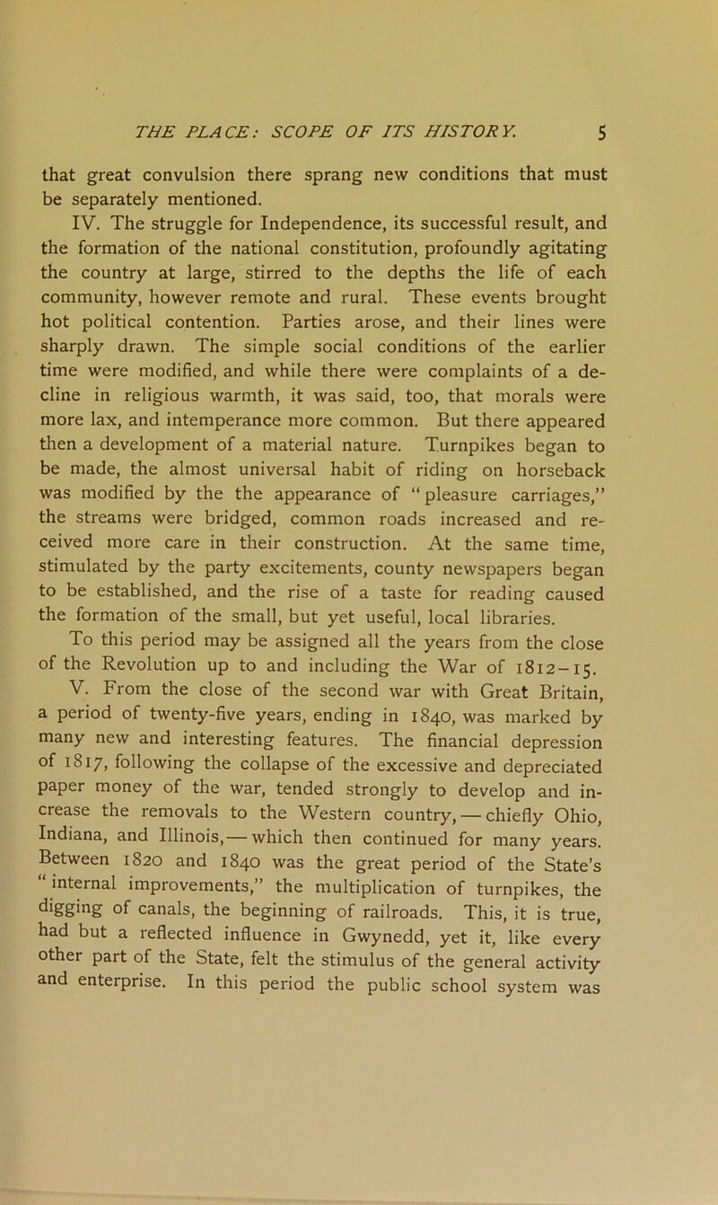 that great convulsion there sprang new conditions that must be separately mentioned. IV. The struggle for Independence, its successful result, and the formation of the national constitution, profoundly agitating the country at large, stirred to the depths the life of each community, however remote and rural. These events brought hot political contention. Parties arose, and their lines were sharply drawn. The simple social conditions of the earlier time were modified, and while there were complaints of a de- cline in religious warmth, it was said, too, that morals were more lax, and intemperance more common. But there appeared then a development of a material nature. Turnpikes began to be made, the almost universal habit of riding on horseback was modified by the the appearance of “ pleasure carriages,” the streams were bridged, common roads increased and re- ceived more care in their construction. At the same time, stimulated by the party excitements, county newspapers began to be established, and the rise of a taste for reading caused the formation of the small, but yet useful, local libraries. To this period may be assigned all the years from the close of the Revolution up to and including the War of 1812-15. V. From the close of the second war with Great Britain, a period of twenty-five years, ending in 1840, was marked by many new and interesting features. The financial depression of 1817, following the collapse of the excessive and depreciated paper money of the war, tended strongly to develop and in- crease the removals to the Western country, — chiefly Ohio, Indiana, and Illinois,— which then continued for many years. Between 1820 and 1840 was the great period of the State’s “ internal improvements,” the multiplication of turnpikes, the of canals, the beginning of railroads. This, it is true, had but a reflected influence in Gwynedd, yet it, like every other part of the State, felt the stimulus of the general activity and enterprise. In this period the public school system was