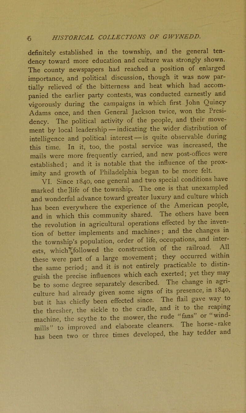 definitely established in the township, and the general ten- dency toward more education and culture was strongly shown. The county newspapers had reached a position of enlarged importance, and political discussion, though it was now par- tially relieved of the bitterness and heat which had accom- panied the earlier party contests, was conducted earnestly and vigorously during the campaigns in which first John Quincy Adams once, and then General Jackson twice, won the Presi- dency. The political activity of the people, and their move- ment by local leadership — indicating the wider distribution of intelligence and political interest — is quite observable during this time. In it, too, the postal service was increased, the mails were more frequently carried, and new post-offices were established; and it is notable that the influence of the prox- imity and growth of Philadelphia began to be more felt. VI. Since 1840, one general and two special conditions have marked thejlife of the township. The one is that unexampled and wonderful advance toward greater luxury and culture which has been everywhere the experience of the American people, and in which this community shared. The others have been the revolution in agricultural operations effected by the inven- tion of better implements and machines ; and the changes m the township’s population, order of life, occupations, and inter- ests which’’jfollowed the construction of the railroad. All these were part of a large movement; they occurred within the same period; and it is not entirely practicable to distin- guish the precise influences which each exerted; yet they may be to some degree separately described. The change in agri- culture had already given some signs of its presence, in 1840, but it has chiefly been effected since. The flail gave way to the thresher, the sickle to the cradle, and it to the reaping machine, the scythe to the mower, the rude “fans” or “wind- mills” to improved and elaborate cleaners. The horse-rake has been two or three times developed, the hay tedder and