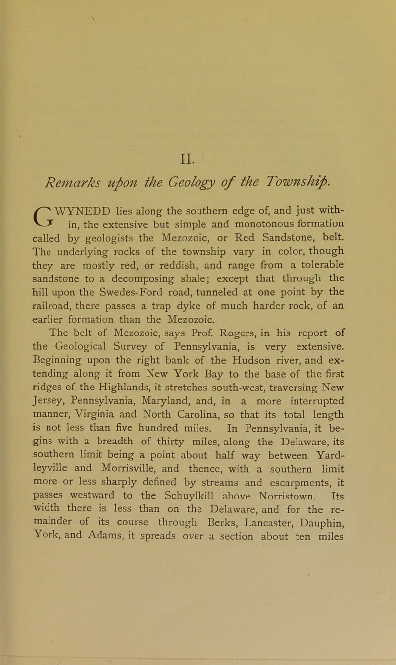 Remarks upon the Geology of the Township. WYNEDD lies along the southern edge of, and just with- in, the extensive but simple and monotonous formation called by geologists the Mezozoic, or Red Sandstone, belt. The underlying rocks of the township vary in color, though they are mostly red, or reddish, and range from a tolerable sandstone to a decomposing shale; except that through the hill upon the Swedes-Ford road, tunneled at one point by the railroad, there passes a trap dyke of much harder rock, of an earlier formation than the Mezozoic. The belt of Mezozoic, says Prof. Rogers, in his report of the Geological Survey of Pennsylvania, is very extensive. Beginning upon the right bank of the Hudson river, and ex- tending along it from New York Bay to the base of the first ridges of the Highlands, it stretches south-west, traversing New Jersey, Pennsylvania, Maryland, and, in a more interrupted manner, Virginia and North Carolina, so that its total length is not less than five hundred miles. In Pennsylvania, it be- gins with a breadth of thirty miles, along the Delaware, its southern limit being a point about half way between Yard- leyville and Morrisville, and thence, with a southern limit more or less sharply defined by streams and escarpments, it passes westward to the Schuylkill above Norristown. Its width there is less than on the Delaware, and for the re- mainder of its course through Berks, Lancaster, Dauphin, York, and Adams, it spreads over a section about ten miles