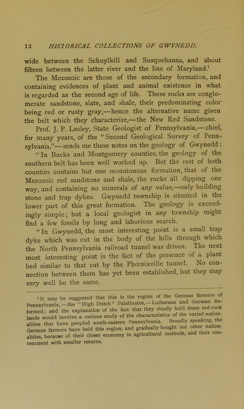 wide between the Schuylkill and Susquehanna, and about fifteen between the latter river and the line of Maryland.^ The Mezozoic are those of the secondary formation, and containing evidences of plant and animal existence in what is regarded as the second age of life. These rocks are conglo- merate sandstone, slate, and shale, their predominating color being red or rusty gray,— hence the alternative name given the belt which they characterize,— the New Red Sandstone. Prof. J. P. Lesley, State Geologist of Pennsylvania,— chief, for many years, of the “ Second Geological Survey of Penn- sylvania,”— sends me these notes on the geology of Gwynedd : “ In Bucks and Montgomery counties, the geology of the southern belt has been well worked up. But the rest of both counties contains but one monotonous formation, that of the Mezozoic red sandstone and shale, the rocks all dipping one way, and containing no minerals of any value, only building stone and trap dykes. Gwynedd township is situated in the lower part of this great formation. The geology is exceed- ingly simple; but a local geologist in any township might find a few fossils by long and laborious search. “ In Gwynedd, the most interesting point is a small trap dyke which was cut in the body of the hills through which the North Pennsylvania railroad tunnel was driven. The next most interesting point is the fact of the presence of a plant bed similar to that cut by the Phoenixville tunnel. No con- nection between them has yet been established, but they may very well be the same. 1 It may be suggested that this is the region of the German farmers of Pennsylvania,-the “High Dutch” Palatinates,-Lutherans and German Re- formed; and the explanation of the fact that they chiefly hold these red-rock lands would involve a curious study of the characteristics of the varied nation- alities that have peopled south-eastern Pennsylvania. Broadly speaking, the German farmers have held this region, and gradually bought out o*er nation- alities, because of their closer economy in agricultural methods, and their con- tentment with smaller returns.