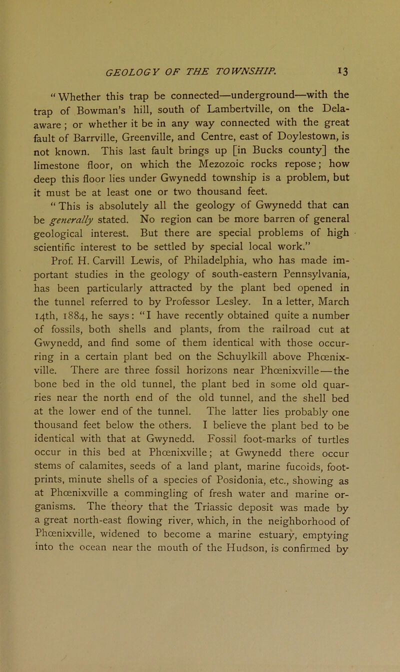 “Whether this trap be connected—underground—with the trap of Bowman’s hill, south of Lambertville, on the Del- aware ; or whether it be in any way connected with the great fault of Barrville, Greenville, and Centre, east of Doylestown, is not known. This last fault brings up [in Bucks county] the limestone floor, on which the Mezozoic rocks repose; how deep this floor lies under Gwynedd township is a problem, but it must be at least one or two thousand feet. “ This is absolutely all the geology of Gwynedd that can be generally stated. No region can be more barren of general geological interest. But there are special problems of high scientific interest to be settled by special local work.” Prof. H. Carvill Lewis, of Philadelphia, who has made im- portant studies in the geology of south-eastern Pennsylvania, has been particularly attracted by the plant bed opened in the tunnel referred to by Professor Lesley. In a letter, March 14th, 1884, he says: “I have recently obtained quite a number of fossils, both shells and plants, from the railroad cut at Gwynedd, and find some of them identical with those occur- ring in a certain plant bed on the Schuylkill above Phoenix- ville. There are three fossil horizons near Phoenixville—the bone bed in the old tunnel, the plant bed in some old quar- ries near the north end of the old tunnel, and the shell bed at the lower end of the tunnel. The latter lies probably one thousand feet below the others. I believe the plant bed to be identical with that at Gwynedd. Fossil foot-marks of turtles occur in this bed at Phoenixville; at Gwynedd there occur stems of calamites, seeds of a land plant, marine fucoids, foot- prints, minute shells of a species of Posidonia, etc., showing as at Phoenixville a commingling of fresh water and marine or- ganisms. The theory that the Triassic deposit was made by a great north-east flowing river, which, in the neighborhood of Phoenixville, widened to become a marine estuary, emptying into the ocean near the mouth of the Hudson, is confirmed by