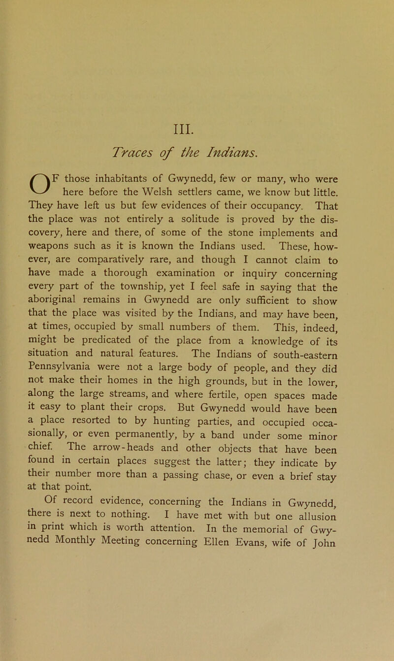 III. Traces of the Indians. OF those inhabitants of Gwynedd, few or many, who were here before the Welsh settlers came, we know but little. They have left us but few evidences of their occupancy. That the place was not entirely a solitude is proved by the dis- covery, here and there, of some of the stone implements and weapons such as it is known the Indians used. These, how- ever, are comparatively rare, and though I cannot claim to have made a thorough examination or inquiry concerning every part of the township, yet I feel safe in saying that the aboriginal remains in Gwynedd are only sufficient to show that the place was visited by the Indians, and may have been, at times, occupied by small numbers of them. This, indeed, might be predicated of the place from a knowledge of its situation and natural features. The Indians of south-eastern Pennsylvania were not a large body of people, and they did not make their homes in the high grounds, but in the lower, along the large streams, and where fertile, open spaces made it easy to plant their crops. But Gwynedd would have been a place resorted to by hunting parties, and occupied occa- sionally, or even permanently, by a band under some minor chief The arrow-heads and other objects that have been found in certain places suggest the latter; they indicate by their number more than a passing chase, or even a brief stay at that point. Of record evidence, concerning the Indians in Gwynedd, there is next to nothing. I have met with but one allusion in print which is worth attention. In the memorial of Gwy- nedd Monthly Meeting concerning Ellen Evans, wife of John