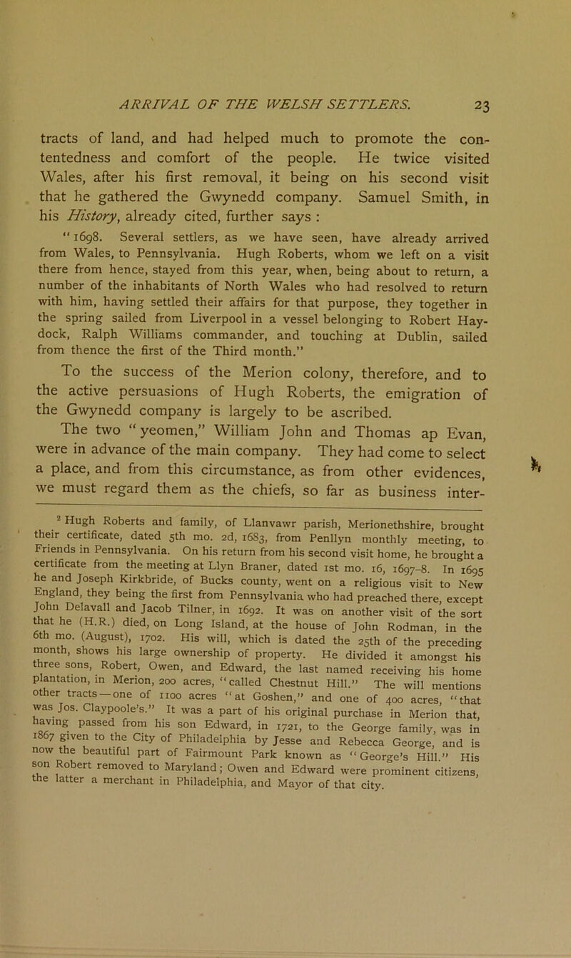 tracts of land, and had helped much to promote the con- tentedness and comfort of the people. He twice visited Wales, after his first removal, it being on his second visit that he gathered the Gwynedd company. Samuel Smith, in his History, already cited, further says :  1698. Several settlers, as we have seen, have already arrived from Wales, to Pennsylvania. Hugh Roberts, whom we left on a visit there from hence, stayed from this year, when, being about to return, a number of the inhabitants of North Wales who had resolved to return with him, having settled their affairs for that purpose, they together in the spring sailed from Liverpool in a vessel belonging to Robert Hay- dock, Ralph Williams commander, and touching at Dublin, sailed from thence the first of the Third month.” To the success of the Merion colony, therefore, and to the active persuasions of Hugh Roberts, the emigration of the Gwynedd company is largely to be ascribed. The two “yeomen,” William John and Thomas ap Evan, were in advance of the main company. They had come to select a place, and from this circumstance, as from other evidences, we must regard them as the chiefs, so far as business inter- ^ Hugh Roberts and family, of Llanvawr parish, Merionethshire, brought their certificate, dated 5th mo. 2d, 1683, from Penllyn monthly meeting, to Friends in Pennsylvania. On his return from his second visit home, he brought a certificate from the meeting at Llyn Braner, dated ist mo. 16, 1697-8. In 1695 he and Joseph Kirkbride, of Bucks county, went on a religious visit to New England, they being the first from Pennsylvania who had preached there, except John Delavall and Jacob Tilner, in 1692. It was on another visit of the sort that he (H.R.) died, on Long Island, at the house of John Rodman, in the 6th mo. (August), 1702. His will, which is dated the 25th of the preceding month, shows his large ownership of property. He divided it amongst his three sons, Robert, Owen, and Edward, the last named receiving his home plantation, in Merion, 200 acres, “ called Chestnut Hill.” The will mentions other tracts-one of noo acres “at Goshen,” and one of 400 acres, “that was Jos. Claypoole’s.” It was a part of his original purchase in Merion that, having passed from his son Edward, in 1721, to the George family, was in 1867 given to the City of Philadelphia by Jesse and Rebecca George, and is now the beautiful part of Fairmount Park known as “ George’s Hill.” His son Robert removed to Maryland; Owen and Edward were prominent citizens, the latter a merchant in Philadelphia, and Mayor of that city.