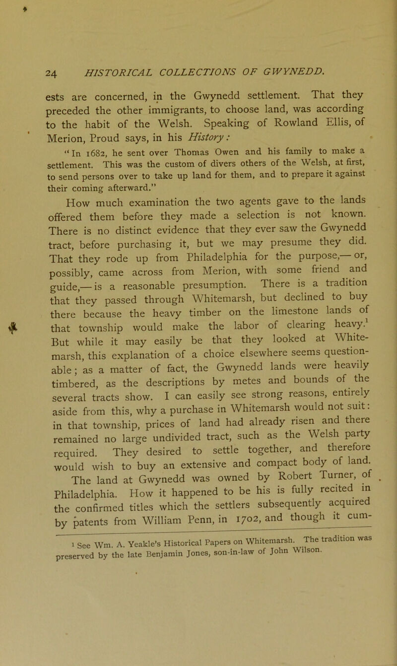 ests are concerned, in the Gwynedd settlement. That they preceded the other immigrants, to choose land, was according to the habit of the Welsh. Speaking of Rowland Ellis, of Merion, Proud says, in his History: ‘‘ In 1682, he sent over Thomas Owen and his family to make a settlement. This was the custom of divers others of the Welsh, at first, to send persons over to take up land for them, and to prepare it against their coming afterward.” How much examination the two agents gave to the lands offered them before they made a selection is not known. There is no distinct evidence that they ever saw the Gwynedd tract, before purchasing it, but we may presume they did. That they rode up from Philadelphia for the purpose, or, possibly, came across from Merion, with some friend and guide,— is a reasonable presumption. There is a tradition that they passed through Whitemarsh, but declined to buy there because the heavy timber on the limestone lands of that township would make the labor of clearing heavy. But while it may easily be that they looked at White- marsh, this explanation of a choice elsewhere seems question- able; as a matter of fact, the Gwynedd lands were heavily timbered, as the descriptions by metes and bounds of the several tracts show. I can easily see strong reasons, entirely aside from this, why a purchase in Whitemarsh would not suit: in that township, prices of land had already risen and there remained no large undivided tract, such as the Welsh party required. They desired to settle together, and therefore would wish to buy an extensive and compact body of land. The land at Gwynedd was owned by Robert Turner, of Philadelphia. How it happened to be his is fully recited in the confirmed titles which the settlers subsequently acquired by patents from William Penn, in 1702, and though it cum- 1 See Wm. A. Yeakle’s Historical Papers on Whitemarsh. The tradition was preserved by the late Benjamin Jones, son-in-law of John Wilson.