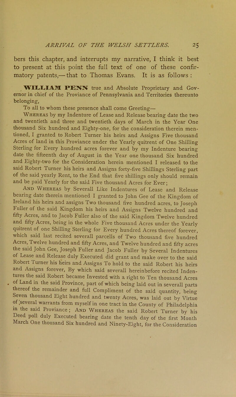 bers this chapter, and interrupts my narrative, I think it best to present at this point the full text of one of these confir- matory patents,— that to Thomas Evans. It is as follows : true and Absolute Proprietary and Gov- ernor in chief of the Proviance of Pennsylvania and Territories thereunto belonging, To all to whom these presence shall come Greeting— Whereas by my Indenture of Lease and Release bearing date the two and twentieth and three and twentieth days of March in the Year One thousand Six hundred and Eighty-one, for the consideration therein men- tioned, I granted to Robert Turner his heirs and Assigns Five thousand Acres of land in this Proviance under the Yearly quitrent of One Shilling Sterling for Every hundred acres forever and by my Indenture bearing date the fifteenth day of August in the Year one thousand Six hundred and Eighty-two for the Consideration herein mentioned I released to the said Robert Turner his heirs and Assigns forty-five Shillings Sterling part of the said yearly Rent, to the End that five shillings only should remain and be paid Yearly for the said Five thousand Acres for Ever; And Whereas by Severall Like Indentures of Lease and Release bearing date therein mentioned I granted to John Gee of the Kingdom of Ireland his heirs and assigns Two thousand five hundred acres, to Joseph Fuller of the said Kingdom his heirs and Assigns Twelve hundred and fifty Acres, and to Jacob Fuller also of the said Kingdom Twelve hundred and fifty Acres, being in the whole Five thousand Acres under the Yearly quitrent of one Shilling Sterling for Every hundred Acres thereof forever, which said last recited severall parcells of Two thousand five hundred Acres, Twelve hundred and fifty Acres, and Twelve hundred and fifty acres the said John Gee, Joseph Fuller and Jacob Fuller by Several Indentures of Lease and Release duly Executed did grant and make over to the said Robert Turner his Heirs and Assigns To hold to the said Robert his heirs and Assigns forever. By which said severall hereinbefore recited Inden- tures the said Robert became Invested with a right to Ten thousand Acres . of Land in the said Province, part of which being laid out in severall parts thereof the remainder and full Compliment of the said quantity, being Seven thousand Eight hundred and twenty Acres, was laid out by Virtue of .several warrants from myself in one tract in the County of Philadelphia m the said Proviance ; And Whereas the said Robert Turner by his Deed poll duly Executed bearing date the tenth day of the first Month March One thousand Six hundred and Ninety-Eight, for the Consideration