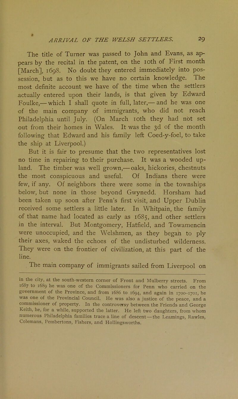The title of Turner was passed to John and Evans, as ap- pears by the recital in the patent, on the loth of First month [March], 1698. No doubt they entered immediately into pos- session, but as to this we have no certain knowledge. The most definite account we have of the time when the settlers actually entered upon their lands, is that given by Edward Foulke,— which I shall quote in full, later,— and he was one of the main company of immigrants, who did not reach Philadelphia until July. (On March lOth they had not set out from their homes in Wales. It was the 3d of the month following that Edward and his family left Coed-y-foel, to take the ship at Liverpool.) But it is fair to presume that the two representatives lost no time in repairing to their purchase. It was a wooded up- land. The timber was well grown,— oaks, hickories, chestnuts the most conspicuous and useful. Of Indians there were few, if any. Of neighbors there were some in the townships below, but none in those beyond Gwynedd. Horsham had been taken up soon after Penn’s first visit, and Upper Dublin received some settlers a little later. In Whitpain, the family of that name had located as early as 1685, and other settlers in the interval. But Montgomery, Hatfield, and Towamencin were unoccupied, and the Welshmen, as they began to ply their axes, waked the echoes of the undisturbed wilderness. They were on the frontier of civilization, at this part of the line. The main company of immigrants sailed from Liverpool on in the city, at the south-western corner of Front and Mulberry streets. From 1687 to 1689 he was one of the Commissioners for Penn who carried on the government of the Province, and from 1686 to 1694, and again in 1700-1701, he was one of the Provincial Council. He was also a justice of the peace, and a commissioner of property. In the controversy between the Friends and George Keith, he, for a while, supported the latter. He left two daughters, from whom numerous Philadelphia families trace a line of descent — the Learnings, Rawles, Colemans, Pembertons, Fishers, and Hollingsworths.