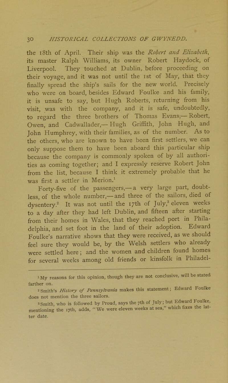 the 18th of April. Their ship was the Robert and Elizabeth, its master Ralph Williams, its owner Robert Haydock, of Liverpool. They touched at Dublin, before proceeding on their voyage, and it was not until the ist of May, that they finally spread the ship’s sails for the new world. Precisely who were on board, besides Edward Foulke and his family, it is unsafe to say, but Hugh Roberts, returning from his visit, was with the company, and it is safe, undoubtedly, to regard the three brothers of Thomas Evans,— Robert, Owen, and Cadwallader,— Hugh Griffith, John Hugh, and John Humphrey, with their families, as of the number. As to the others, who are known to have been first settlers, we can only suppose them to have been aboard this particular ship because the company is commonly spoken of by all authori- ties as coming together; and I expressly reserve Robert John from the list, because I think it extremely probable that he was first a settler in Merion.' Forty-five of the passengers,— a very large part, doubt- less, of the whole number,— and three of the sailors, died of dysentery.^ It was not until the 17th of July,^ eleven weeks to a day after they had left Dublin, and fifteen after starting from their homes in Wales, that they reached port in Phila- delphia, and set foot in the land of their adoption. Edward Foulke’s narrative shows that they were received, as we should feel sure they would be, by the Welsh settlers who already were settled here; and the women and children found homes for several weeks among old friends or kinsfolk in Philadel- 1 My reasons for this opinion, though they are not conclusive, will be stated farther on. Smith’s History of Pennsylvania makes this statement; Edward Foulke does not mention the three sailors. 3Smith, who is followed by Proud, says the 7th of July; but Edward Foulke, mentioning the 17th, adds, “ We were eleven weeks at sea,” which fixes the lat- ter date.