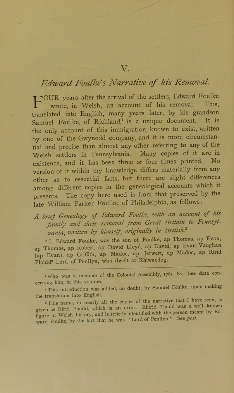 V. Edward Foulkds Narrative of his Removal. Four years after the arrival of the settlers, Edward Foulke wrote, in Welsh, an account of his removal. This, translated into English, many years later, by his grandson Samuel Foulke, of Richland,^ is a unique document. It is the only account of this immigration, known to exist, written by one of the Gwynedd company, and it is more circumstan- tial and precise than almost any other referring to any of the Welsh settlers in Pennsylvania. Many copies of it are in existence, and it has been three or four times printed. No version of it within my knowledge differs materially from any other as to essential facts, but there are slight differences among different copies in the genealogical accounts which it presents. The copy here used is from that preserved by the late William Parker Foulke, of Philadelphia, as follows: A brief Genealogy of Edward Fotdke, with an account of his family and their removal from Great Britain to Pennsyl- vania, written by himself originally in British? “ I, Edward Foulke, was the son of Foulke, ap Thomas, ap Evan, ap Thomas, ap Robert, ap David Lloyd, ap David, ap Evan Vaughan (ap Evan), ap Griffith, ap Madoc, ap Jerwert, ap Madoc, ap Rind Flaidd® Lord of Penllyn, who dwelt at Rhiwaedog. iWho was a member of the Colonial Assembly, 1761-68. See data con- cerning him, in this volume. 2 This introduction was added, no doubt, by Samuel Foulke, upon making the translation into English. 3 This name, in nearly all the copies of the narrative that I have seen, is given as Ririd Blaidd, which is an error. Rhirid Flaidd was a well-known fieure in Welsh history, and is strictly identified with the person meant by ward Foulke, by the fact that he was “Lord of Penllyn.” See post.