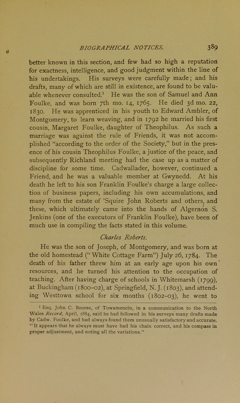 better known in this section, and few had so high a reputation for exactness, intelligence, and good judgment within the line of his undertakings. His surveys were carefully made; and his drafts, many of which are still in existence, are found to be valu- able whenever consulted.^ He was the son of Samuel and Ann Foulke, and was born 7th mo. 14, 1765. He died 3d mo. 22, 1830. He was apprenticed in his youth to Edward Ambler, of Montgomery, to learn weaving, and in 1792 he married his first cousin, Margaret Foulke, daughter of Theophilus. As such a marriage was against the rule of Friends, it was not accom- plished “according to the order of the Society,” but in the pres- ence of his cousin Theophilus Foulke, a justice of the peace, and subsequently Richland meeting had the case up as a matter of discipline for some time. Cadwallader, however, continued a Friend, and he was a valuable member at Gwynedd. At his death he left to his son Franklin Foulke’s charge a large collec- tion of business papers, including his own accumulations, and many from the estate of ’Squire John Roberts and others^ and these, which ultimately came into the hands of Algernon S. Jenkins (one of the executors of Franklin Foulke), have been of much use in compiling the facts stated in this volume. Charles Roberts. He was the son of Joseph, of Montgomery, and was born at the old homestead (“ White Cottage Farm”) July 26, 1784. The death of his father threw him at an early age upon his own resources, and he turned his attention to the occupation of teaching. After having charge of schools in Whitemarsh (1799), at Buckingham (1800-02), at Springfield, N. J. (1803), and attend- ing Westtown school for six months (1802-03), he went to 1 Esq. John C. Boorse, of Towamencin, in a communication to the North Wales Record, April, 1884, said he had followed in his surveys many drafts made by Cadw. Foulke, and had always found them unusually satisfactory and accurate.  It appears that he always must have had his chain correct, and his compass in proper adjustment, and noting all the variations.”