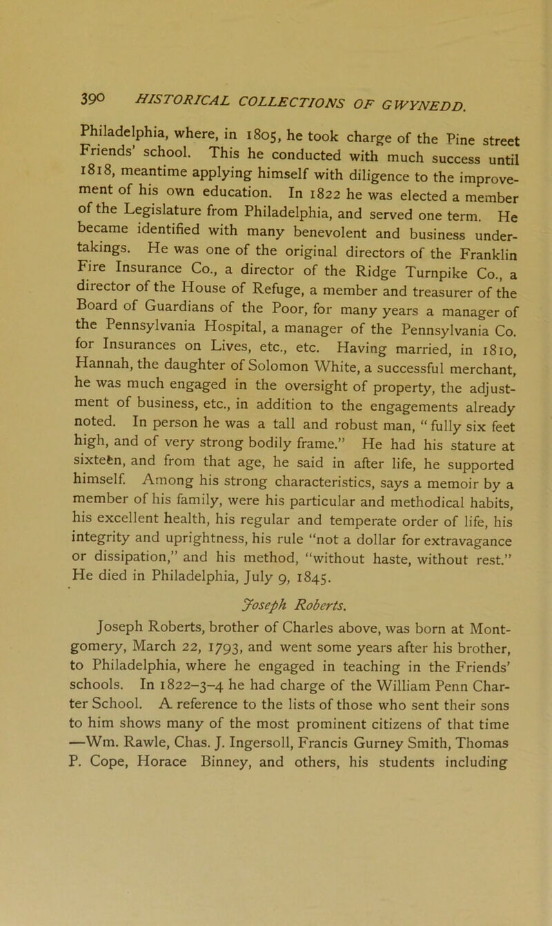 Philadelphia, where, in 1805, he took charge of the Pine street Friends’ school. This he conducted with much success until 1818, meantime applying himself with diligence to the improve- ment of his own education. In 1822 he was elected a member of the Legislature from Philadelphia, and served one term. He became identified with many benevolent and business under- takings. He was one of the original directors of the Franklin Fire Insurance Co., a director of the Ridge Turnpike Co., a director of the House of Refuge, a member and treasurer of the Board of Guardians of the Poor, for many years a manager of the Pennsylvania Hospital, a manager of the Pennsylvania Co. for Insurances on Lives, etc., etc. Having married, in 1810, Hannah, the daughter of Solomon White, a successful merchant, he was much engaged in the oversight of property, the adjust- ment of business, etc., in addition to the engagements already noted. In person he was a tall and robust man, “ fully six feet high, and of very strong bodily frame.” He had his stature at sixtefen, and from that age, he said in after life, he supported himself. Among his strong characteristics, says a memoir by a member of his family, were his particular and methodical habits, his excellent health, his regular and temperate order of life, his integrity and uprightness, his rule “not a dollar for extravagance or dissipation,” and his method, “without haste, without rest.” He died in Philadelphia, July 9, 1845. Joseph Roberts. Joseph Roberts, brother of Charles above, was born at Mont- gomery, March 22, 1793, and went some years after his brother, to Philadelphia, where he engaged in teaching in the Friends’ schools. In 1822-3-4 he had charge of the William Penn Char- ter School. A reference to the lists of those who sent their sons to him shows many of the most prominent citizens of that time —Wm. Rawle, Chas. J. Ingersoll, Francis Gurney Smith, Thomas P. Cope, Horace Binney, and others, his students including