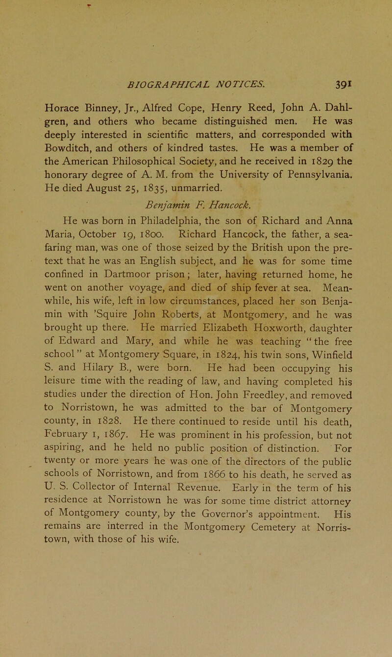 Horace Binney, Jr., Alfred Cope, Henry Reed, John A. Dahl- gren, and others who became distinguished men. He was deeply interested in scientific matters, and corresponded with Bowditch, and others of kindred tastes. He was a member of the American Philosophical Society, and he received in 1829 the honorary degree of A. M. from the University of Pennsylvania. He died August 25, 1835, unmarried. Benjamin F. Hancock. He was born in Philadelphia, the son of Richard and Anna Maria, October 19, 1800. Richard Hancock, the father, a sea- faring man, was one of those seized by the British upon the pre- text that he was an English subject, and he was for some time confined in Dartmoor prison; later, having returned home, he went on another voyage, and died of ship fever at sea. Mean- while, his wife, left in low circumstances, placed her son Benja- min with ’Squire John Roberts, at Montgomery, and he was brought up there. He married Elizabeth Hoxworth, daughter of Edward and Mary, and while he was teaching “ the free school” at Montgomery Square, in 1824, his twin sons, Winfield S. and Hilary B., were born. He had been occupying his leisure time with the reading of law, and having completed his studies under the direction of Hon. John Freedley, and removed to Norristown, he was admitted to the bar of Montgomery county, in 1828. He there continued to reside until his death, February i, 1867. He was prominent in his profession, but not aspiring, and he held no public position of distinction. For twenty or more years he was one of the directors of the public schools of Norristown, and from 1866 to his death, he served as U. S. Collector of Internal Revenue. Early in the term of his residence at Norristown he was for some time district attorney of Montgomery county, by the Governor’s appointment. His remains are interred in the Montgomery Cemetery at Norris- town, with those of his wife.