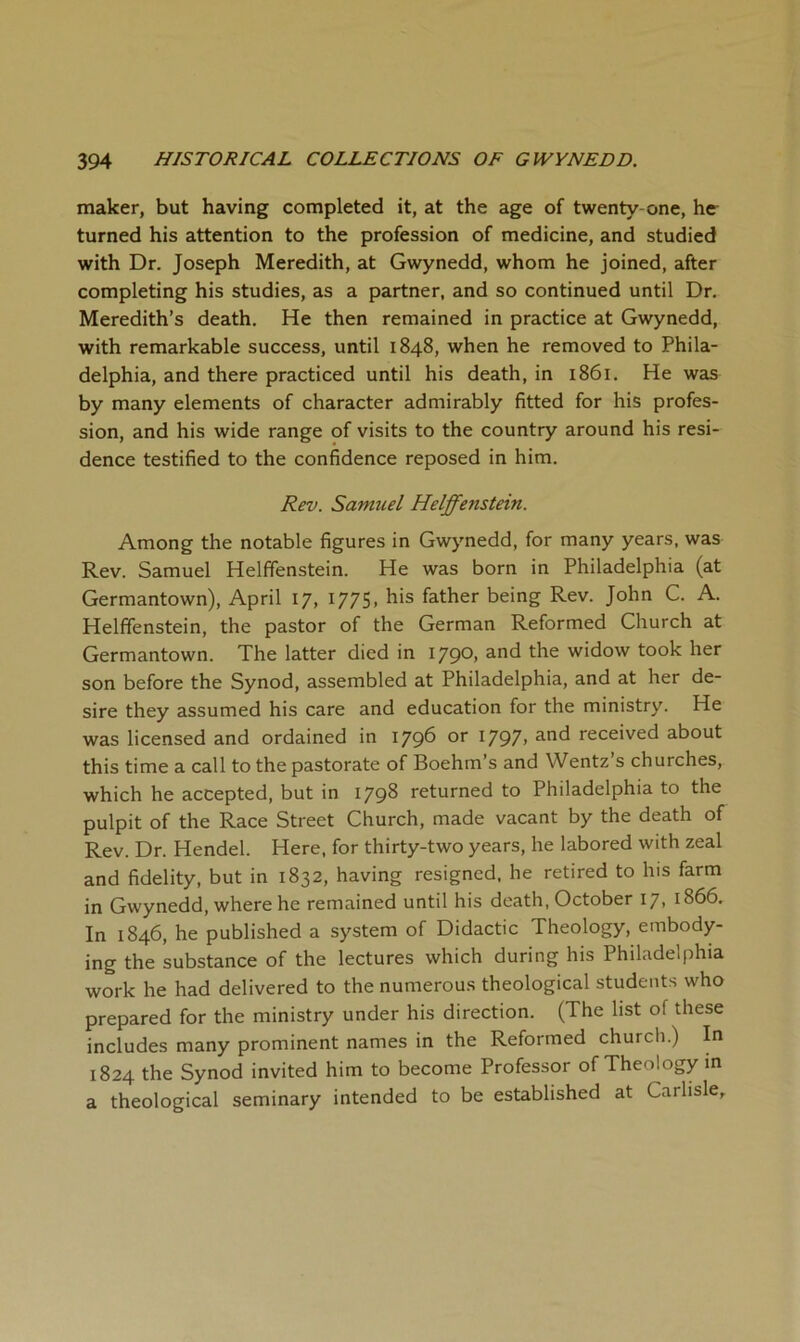 maker, but having completed it, at the age of twenty-one, he- turned his attention to the profession of medicine, and studied with Dr. Joseph Meredith, at Gwynedd, whom he joined, after completing his studies, as a partner, and so continued until Dr. Meredith’s death. He then remained in practice at Gwynedd, with remarkable success, until 1848, when he removed to Phila- delphia, and there practiced until his death, in i86i. He was by many elements of character admirably fitted for his profes- sion, and his wide range of visits to the country around his resi- dence testified to the confidence reposed in him. Rev. Samuel Helffenstein. Among the notable figures in Gwynedd, for many years, was Rev. Samuel Helffenstein. He was born in Philadelphia (at Germantown), April 17, 1775, his father being Rev. John C. A. Helffenstein, the pastor of the German Reformed Church at Germantown. The latter died in 1790, and the widow took her son before the Synod, assembled at Philadelphia, and at her de- sire they assumed his care and education for the ministry. He was licensed and ordained in 179^ ^797> received about this time a call to the pastorate of Boehm’s and Wentz s churches, which he accepted, but in 1798 returned to Philadelphia to the pulpit of the Race Street Church, made vacant by the death of Rev. Dr. Hendel. Here, for thirty-two years, he labored with zeal and fidelity, but in 1832, having resigned, he retired to his farm in Gwynedd, where he remained until his death, October 17, 1866. In 1846, he published a system of Didactic Theology, embody- ing the substance of the lectures which during his Philadelphia work he had delivered to the numerous theological students who prepared for the ministry under his direction. (The list of these includes many prominent names in the Reformed church.) In 1824 the Synod invited him to become Professor of Theology m a theological seminary intended to be established at Carlisle,