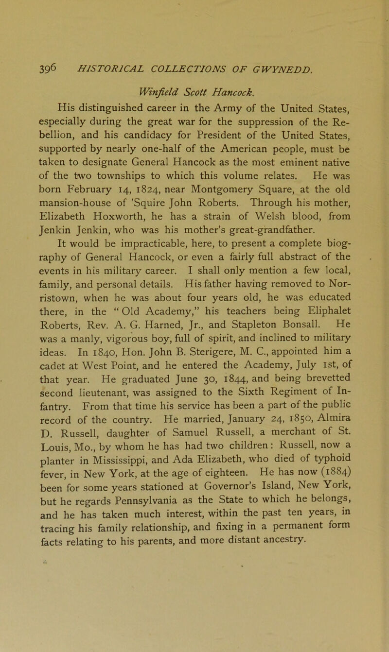 Winfield Scott Hancock. His distinguished career in the Army of the United States, especially during the great war for the suppression of the Re- bellion, and his candidacy for President of the United States, supported by nearly one-half of the American people, must be taken to designate General Hancock as the most eminent native of the two townships to which this volume relates. He was born February 14, 1824, near Montgomery Square, at the old mansion-house of ’Squire John Roberts. Through his mother, Elizabeth Hoxworth, he has a strain of Welsh blood, from Jenkin Jenkin, who was his mother’s great-grandfather. It would be impracticable, here, to present a complete biog- raphy of General Hancock, or even a fairly full abstract of the events in his military career. I shall only mention a few local, family, and personal details. His father having removed to Nor- ristown, when he was about four years old, he was educated there, in the “ Old Academy,” his teachers being Eliphalet Roberts, Rev. A. G. Harned, Jr., and Stapleton Bonsall. He was a manly, vigorous boy, full of spirit, and inclined to military ideas. In 1840, Hon. John B. Sterigere, M. C., appointed him a cadet at West Point, and he entered the Academy, July ist, of that year. He graduated June 30, 1844, and being brevetted second lieutenant, was assigned to the Sixth Regiment of In- fantry. From that time his service has been a part of the public record of the country. He married, January 24, 1850, Almira D. Russell, daughter of Samuel Russell, a merchant of St. Louis, Mo., by whom he has had two children: Russell, now a planter in Mississippi, and Ada Elizabeth, who died of typhoid fever, in New York, at the age of eighteen. He has now (1884) been for some years stationed at Governor’s Island, New York, but he regards Pennsylvania as the State to which he belongs, and he has taken much interest, within the past ten years, in tracing his family relationship, and fixing in a permanent form facts relating to his parents, and more distant ancestry.