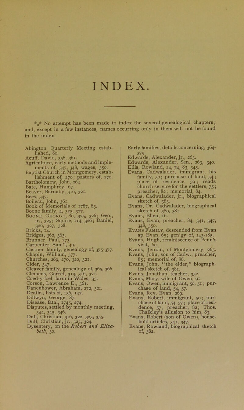 INDEX %* No attempt has been made to index the several genealogical chapters; and, except in a few instances, names occurring only in them will not be found in the index. Abington Quarterly Meeting estab- lished, 8o. Acuff, David, 356, 361. Agriculture, early methods and imple- ments of, 347, 348, wages, 350. Baptist Church in Montgomery, estab- lishment of, 270; pastors of, 270. Bartholomew, John, 264. Bate, Humphrey, 67. Beaver, Barnaby, 316, 321. Bees, 347. Boileau, John, 361. Book of Memorials of 1787, 83. Boone family, 4, 325, 327. Boone, George, So, 325, 326; Geo., Jr., 325: Squire, 114, 326; Daniel, 326, 3271 328. Bricks, 14. Bridges, 362, 363. Brunner, Paul, 273. Carpenter, Sam’l, 49. Castner family, genealogy of, 375-377. Chapin, William, 377. Churches, 269, 270, 320, 321. Cider, 347. Cleaver family, genealogy of, 365, 366. Clemens, Garret, 313, 316, 321. Coed-y-foel, farm in Wales, 35. Corson, Lawrence E., 361. Danenhower, Abraham, 272, 321. Deaths, lists of, 136, 142. Dillwyn, George, 87. Disease, fatal, 1745, 274. Disputes, settled by monthly meeting, 344. 345. 346. Dull, Christian, 516, 322, 323, 355. Dull, Christian, jr., 323, 324. Dysentery, on the Robert and Eliza- beth, 30. Early families, details concerning, 364- 379- Edwards, Alexander, jr., 263. Edwards, Alexander, Sen., 263, 340. Ellis, Rowland, 24, 74, 83, 345. Evans, Cadwalader, immigrant, his family, 50; purchase of land, 54; place of residence, 59 ; reads church service for the settlers, 75; preacher, 82; memorial, 84. Evans, Cadwalader, jr., biographical sketch of, 383. Evans, Dr. Cadwalader, biographical sketch of, 380, 381. Evans, Ellen, 16. Evans, Evan, preacher, 84, 341, 347, 348, 350- Evans Family, descended from Evan ap Evan, 65; gen’gy of, 143-185. Evans, Hugh, reminiscence of Penn’s visit, 60. Evans, Jenkin, of Montgomery, 265. Evans, John, son of Cadw., preacher, 85; memorial of, 86. Evans, John, “the elder,” biograph- ical sketch of, 381. Evans, Jonathan, teacher, 352. Evans, Mary, wife of Owen, 91. Evans, Owen, immigrant, 50, 51; pur- chase of land, 54, 57. Evans, Rev. Evan, 2^. Evans, Robert, immigrant, 50; pur- chase of land, 54, 57; place of resi- dence, 57; preacher, 82; Thos. Chalkley’s allusion to him, 83. Evans, Robert (son of Owen), house- hold articles, 341, 347. Evans, Rowland, biographical sketch of, 382.