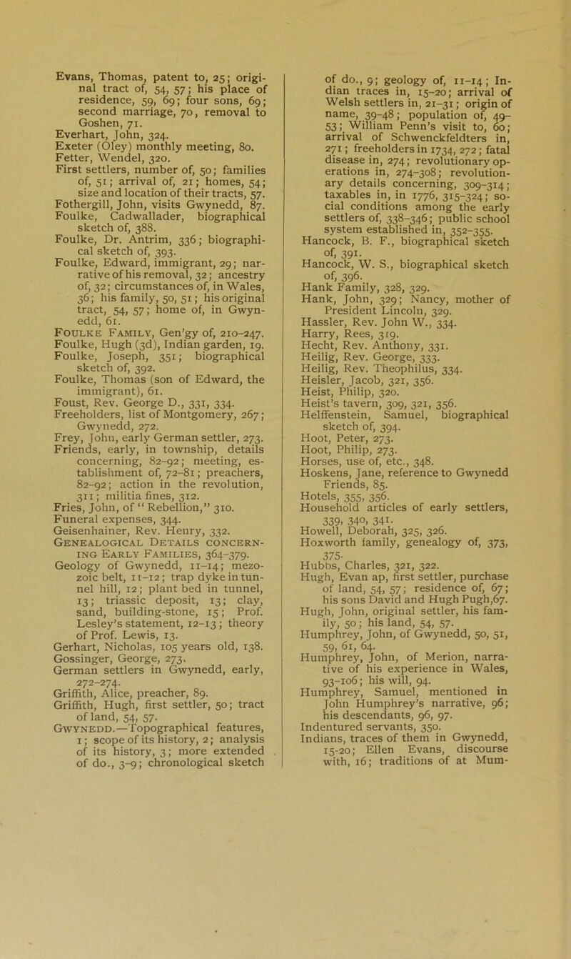 Evans, Thomas, patent to, 25; origi- nal tract of, 54, 57; his place of residence, 59, 69; four sons, 69; second marriage, 70, removal to Goshen, 71. Everhart, John, 324. Exeter (Oley) monthly meeting, 80. Fetter, Wendel, 320. First settlers, number of, 50; families of, 51; arrival of, 21; homes, 54; size and location of their tracts, 57. Fothergill, John, visits Gwynedd, 87. Foulke, Cadwallader, biographical sketch of, 388. Foulke, Dr. Antrim, 336; biographi- cal sketch of, 393. Foulke, Edward, immigrant, 29; nar- rative of his removal, 32; ancestry of, 32; circumstances of, in Wales, 36; his family, 50, 51; his original tract, 54, 57; home of, in Gwyn- edd, 61. Foulke Family, Gen’gy of, 210-247. Foulke, Hugh (3d), Indian garden, 19. Foulke, Joseph, 351; biographical sketch of, 392. Foulke, Thomas (son of Edward, the immigrant), 61. Foust, Rev. George D., 331, 334. Freeholders, list of Montgomery, 267; Gwynedd, 272. Frey, John, early German settler, 273. Friends, early, in township, details concerning, 82-92; meeting, es- tablishment of, 72-81; preachers, 82-92; action in the revolution, 311; militia fines, 312. Fries, John, of “ Rebellion,” 310. Funeral expenses, 344. Geisenhainer, Rev. Henry, 332. Genealogical Details concern- ing Early Families, 364-379. Geology of Gwynedd, 11-14; mezo- zoic belt, 11-12; trap dyke in tun- nel hill, 12; plant bed in tunnel, 13; triassic deposit, 13; clay, sand, building-stone, 15; Prof. Lesley’s statement, 12-13 ; theory of Prof. Lewis, 13. Gerhart, Nicholas, 105 years old, 138. Gossinger, George, 273. German settlers in Gwynedd, early, 272-274. Griffith, Alice, preacher, 89. Griffith, Hugh, first settler, 50; tract of land, 54, 57. Gwynedd.—Topographical features, I; scope of its history, 2; analysis of its history, 3; more extended of do., 3-9; chronological sketch of do., 9; geology of, 11-14; In- dian traces in, 15-20; arrival of Welsh settlers in, 21-31; origin of name, 39-48; population of, 49- 53William Penn’s visit to, 60; arrival of Schwenckfeldters in, 271: freeholders in 1734, 272; fatal disease in, 274; revolutionary op- erations in, 274-308; revolution- ary details concerning, 309-314; taxables in, in 1776, 315-324; so- cial conditions among the early settlers of, 338-346; public school system established in, 352-355. Hancock, B. F., biographical sketch of, 391- Hancock, W. S., biographical sketch of, 396- Hank Family, 328, 329. Hank, John, 329; Nancy, mother of President Lincoln, 329. Hassler, Rev. John W., 334. Harry, Rees, 319. Hecht, Rev. Anthony, 331. Heilig, Rev. George, 333. Heilig, Rev. Theophilus, 334. Heisler, Jacob, 321, 356. Heist, Philip, 320. Heist’s tavern, 309, 321, 356. Helffenstein, Samuel, biographical sketch of, 394. Hoot, Peter, 273. Hoot, Philip, 273. Horses, use of, etc., 348. Hoskens, Jane, reference to Gwynedd Friends, 85. Hotels, 355, 356. Household articles of early settlers, 339. 340, 341- Howell, Deborah, 325, 326. Hoxworth family, genealogy of, 373, 375- Hubbs, Charles, 321, 322. Hugh, Evan ap, first settler, purchase of land, 54, 57; residence of, 67; his sons David and Hugh Pugh,67. Hugh, John, original settler, his fam- ily, 50; his land, 54, 57. Humphrey, John, of Gwynedd, 50, 51, 59. 61, 64. , , . Humphrey, John, of Menon, narra- tive of his experience in Wales, 93-106; his will, 94. Humphrey, Samuel, mentioned in John Humphrey’s narrative, 96; his descendants, 96, 97. Indentured servants, 350. Indians, traces of them in Gwynedd, 15-20; Ellen Evans, discourse with, 16; traditions of at Mum-