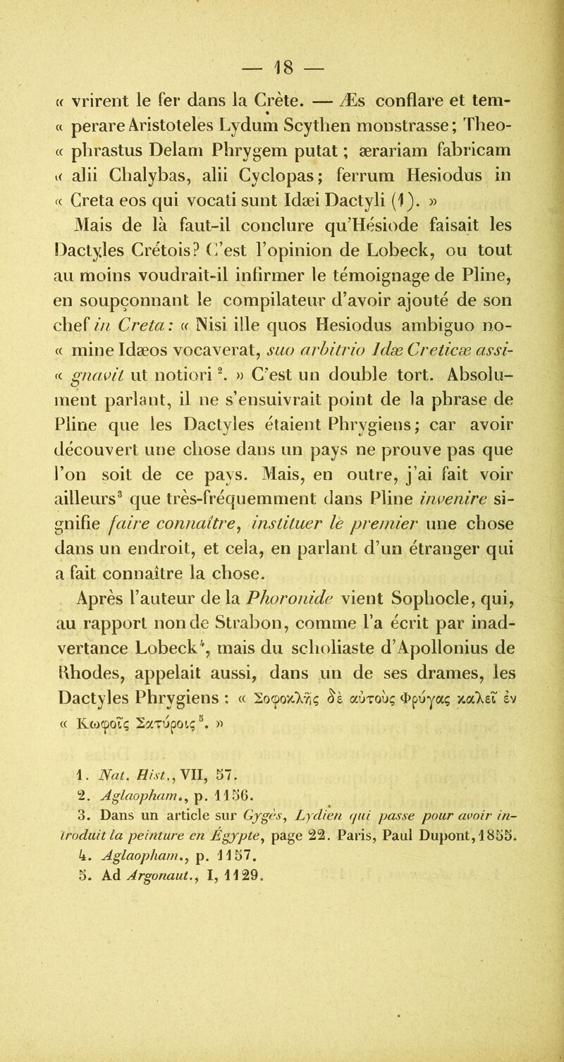 {( vrireut le fer dans la Crète. — Æs conflare et tem- « (c perare Aristoteles Lydum Scythen monstrasse ; Theo- (c phrastus Delam Plirygem putat ; ærariam fabricam alii Clialybas, alii Cyclopas; fermm Hesiodus in Greta eos qui vocati sunt Idæi Dactyli (1). » Mais de là faut-il conclure qu’Hèsiode faisait les Dactyles Cretois? (]’est l’opinion de Lobeck, ou tout au moins voudrait-il infirmer le témoignage de Pline, en soupçonnant le compilateur d’avoir ajouté de son chef in Creta : « Nisi ille quos Hesiodus ambiguo no- ce mine Idæos vocaverat, suo arhitrio Idæ Creticæ as’si- « gnavit ut notiori ^ » C'est un double tort. Absolu- ment parlant, il ne s’ensuivrait point de la phrase de Pline que les Dactyles étaient Phrygiens ; car avoir découvert une chose dans un pays ne prouve pas que l’on soit de ce pays. Mais, en outre, j’ai fait voir ailleurs^ que très-fréquemment dans Pline imenire si- gnifie faire connaître^ instituer le premier une chose dans un endroit, et cela, en parlant d’un étranger qui a fait connaître la chose. Après l’auteur de la Phoronide vient Sophocle, qui, au rapport non de Strabon, comme l’a écrit par inad- vertance Lobeck\ mais du scholiaste d’Apollonius de Hhodes, appelait aussi, dans un de ses drames, les Dactyles Phrygiens : cc aÙTOù; ^péyaç zaXei êv (c KeoepoTç 2aTupoLÇ®. 1. Nat. VII, S7. 2. Aglaopham.., p. 1156. 3. Dans un article sur Gygès, Lydien fjui passe pour avoir in- troduit la peinture en Égypte.^ 22. Paris, Paul Dupont, 1855. 4. Aglaopham., p. 1157. 5. Ad Argonaut., I, 1129.