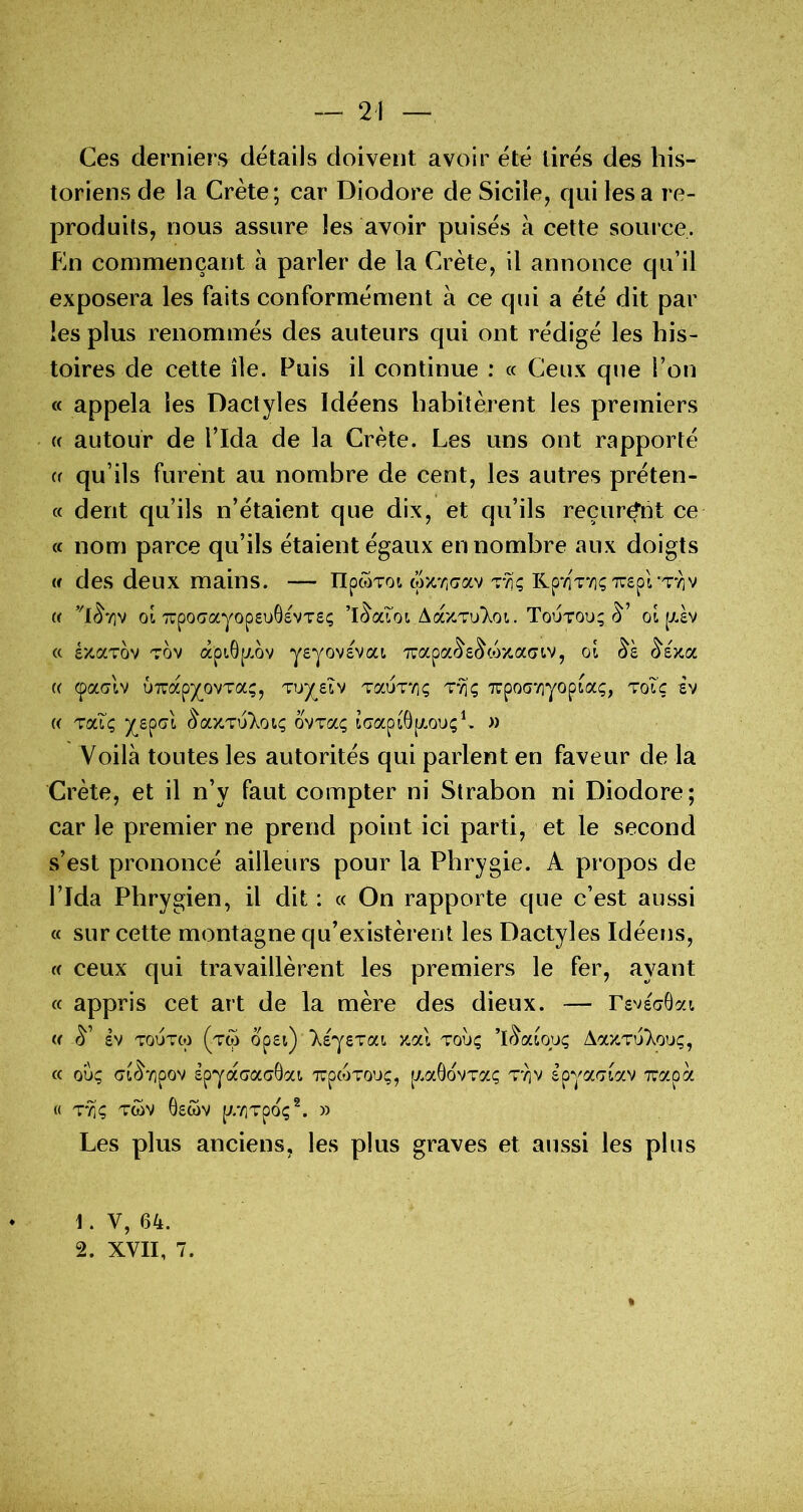 Ces derniers détails doivent avoir été tirés des his- toriens de la Crète; car Diodore de Sicile, qui lésa re- produits, nous assure les avoir puisés à cette soui ce. En commençant à parler de la Crète, il annonce qu’il exposera les faits conformément à ce qui a été dit par les plus renommés des auteurs qui ont rédigé les his- toires de cette île. Puis il continue : « Ceux que l’on « appela les Dactyles Idéens habitèrent les premiers {( autour de l’Ida de la Crète. Les uns ont rapporté (( qu’ils furent au nombre de cent, les autres préten- (c dent qu’ils n’étaient que dix, et qu’ils reçurent ce « nom parce qu’ils étaient égaux en nombre aux doigts w des deux mains. — npwTot wxrjGav tvi; RpviV/içTuspl Tyiv « ot TrpocrayopsuôsvTs; AaxTu'Xoï. Toutou; oi p.£v (c éxaTov Tov âpt.6p,ov jeyovévoa 7rapoc<^£^c*Sxa(>tv, oî (5‘sxa (( (paolv u7uapy_ovT(3c;, Tuy^eîv Taux*/]; T‘^ç 7rpoo7]yopiaç, toî’ç èv (( TaT; ovTa; laapiÔpLouçL » Voilà toutes les autorités qui parlent en faveur de la Crète, et il n’y faut compter ni Strabon ni Diodore; car le premier ne prend point ici parti, et le second s’est prononcé ailleurs pour la Phrygie. A propos de l’Ida Phrygien, il dit : « On rapporte que c’est aussi « sur cette montagne qu’existèrent les Dactyles Idéens, (( ceux qui travaillèrent les premiers le fer, ayant « appris cet art de la mère des dieux. — rsvsaÔai « £V TOUTcp (tw op£iy T^Eyerai xai tou; ’lr^awu; AaxTu'Xou;, cc ou; crt^'/ipov êpyacaaGat. TUptoTou;, [xaGovTa; t*^v epyaaiav xapà « T'^; TWV 0£WV p//]Tpo;^. » Les plus anciens, les plus graves et aussi les plus 1. V, 64. 2. XVII, 7.