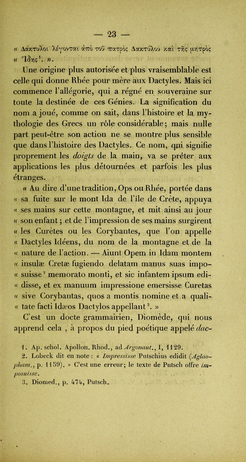 « AaxTuXoi ‘XsyovTai aTUo tou xaTpo; Aa^Tu).ou zaï t^ç [XTiTpo; « ». Une origine plus autorisée et plus vraisemblable est celle qui donne Rbée pour mère aux Dactyles. Mais ici commence l’allégorie, qui a régné en souveraine sur toute la destinée de ces Génies. La signification du nom a joué, comme on sait, dans l’histoire et la my- thologie des Grecs un rôle considérable; mais nulle part peut-être son action ne se montre plus sensible que dans l’histoire des Dactyles. Ce nom, qui signifie proprement les doigts de la main, va se prêter aux applications les plus détournées et parfois les plus étranges. « Au dire d’une tradition, Ops ou Rbée, portée dans « sa fuite sur le mont Ida de l’île de Crète, appuya « ses mains sur cette montagne, et mit ainsi au jour (( son enfant ; et de l’impression de ses mains surgirent {( les Curètes ou les Corybantes, que l’on appelle « Dactyles Idéens, du nom de la montagne et de la <c nature de Faction. — Aiunt Opem in Idam montem (( insulæ Cretæ fugiendo delatam manus .suas impo- « suisse ^ memorato monti, et sic infantem ipsum edi- cc disse, et ex manuum impressione emersisse Curetas « sive Corybantas, quos a montis nomine et a quali- « tate facti Idæos Dactylos appellant^ » C’est un docte grammairien, Diomède, qui nous apprend cela , à propos du pied poétique appelé dac- Ap. schol. Apollon. Rhod., 2^^ Argonaut.^Y^ H29. 2. Lobeck dit en note : « Impressisse Putschius edidit {Aglao- pham., p. 11S9). » C’est une erreur; le texte de Putsch offre im- posai sse, 3. Diomed., p. 474, Putsch,