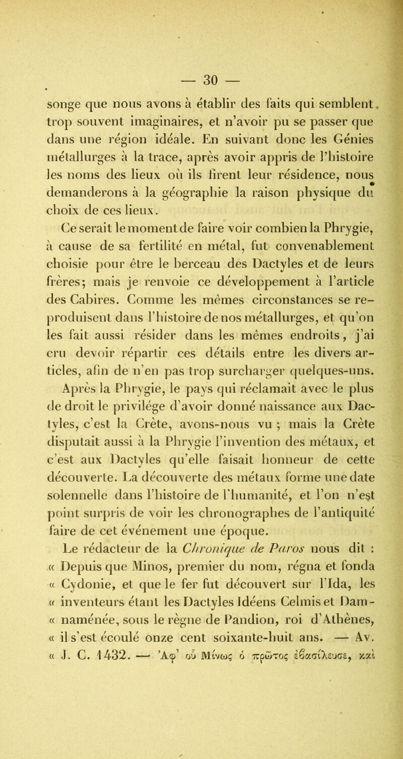 songe que nous avons à établir des faits qui semblent, trop souvent imaginaires, et n’avoir pu se passer que dans une région idéale. En suivant donc les Génies métallurges à la trace, après avoir appris de Tbistoire les noms des lieux où ils firent leur résidence, nous demanderons à la géographie la raison physique du choix de ces lieux. Ce serait lemomentde faire voir combien la Phrygie, à cause de sa fertilité en métal, fut convenablement choisie pour être le berceau des Dactyles et de leurs frères; mais je renvoie ce développement à l’article des Cabires. Comme les mêmes circonstances se re- produisent dans rbistoire de nos métallurges, et qu’on les fait aussi résider dans les mêmes endroits, j’ai cru devoir répartir ces détails entre les divers ar- ticles, afin de n’en pas trop surcharger quelques-uns. Après la Phrygie, le pays qui réclamait avec le plus de droit le privilège d’avoir donné naissance aux Dac- tyles, c’est la Crète, avons-nous vu ; mais la Crète disputait aussi à la Phrygie l’invention des métaux, et c’est aux Dactyles qu’elle faisait honneur de cette découverte. La découverte des métaux forme une date solennelle dans l’histoire de riiumanité, et l’on n’e§t point surpris de voir les chronographes de l’antiquité faire de cet événement une époque. Le rédacteur de la Chronique de Paros nous dit : (( Depuis que Minos, premier du nom, régna et fonda « Cydonie, et que le fer fut découvert sur l’Ida, les i< inventeurs étant les Dactyles Idéens Celmiset Dam- « naménée, sous le règne de Pandion, roi d’Athènes, « il s’est écoulé onze cent soixante-huit ans. — Av. « J. C. 1432. — ’A(p’ ou Mtvwç ô -TrpwToç êêaGileuce, zal