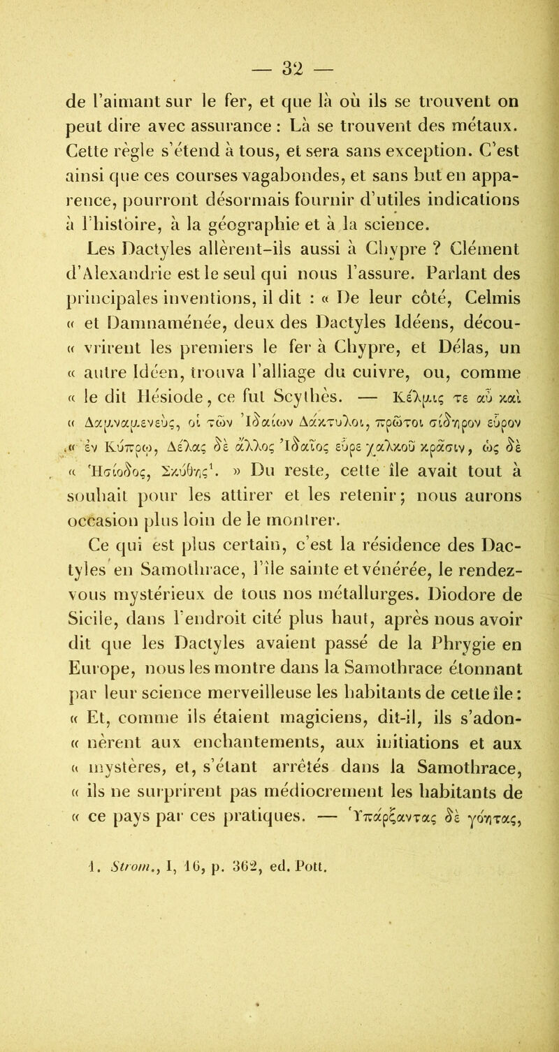 de l’ainiant sur le fer, et que là où ils se trouvent on peut dire avec assurance : Là se trouvent des métaux. Cette règle s’étend à tous, et sera sans exception. C’est ainsi que ces courses vagabondes, et sans but en appa- rence, pourront désormais fournir d’utiles indications à rhistbire, à la géographie et à la science. Les Dactyles allèrent-ils aussi à Clivpre ? Clément d’Alexandrie est le seul qui nous l’assure. Parlant des principales inventions, il dit : « De leur côté, Celmis (( et Damnaménée, deux des Dactyles Idéens, décou- (( vrirent les premiers le fer à Chypre, et Délas, un « autre Idéen, trouva l’alliage du cuivre, ou, comme « le dit Hésiode, ce fut Scythes. — re aù x.cd (( Aa[j.va[;.£V£Ù<;, oi twv ’l^acojv A^èz-vulot., TrpwToi <7L<^'/ipov £upov £v KuTvpcp, A£“Xa<; ^£ ciXkoç yjx.'ky.ou xpacjtv, wç a 'HawrVjç, 2/.u()'/içb » Du reste, cette île avait tout à souhait pour les attirer et les retenir; nous aurons occasion plus loin de le montrer. Ce qui est plus certain, c’est la résidence des Dac- tyles en Samotlirace, Pile sainte et vénérée, le rendez- vous mystérieux de tous nos métallurges. Diodore de Sicile, dans l’endroit cité plus haut, après nous avoir dit que les Dactyles avaient passé de la Phrygie en Europe, nous les montre dans la Samothrace étonnant par leur science merveilleuse les habitants de cette île : (( Et, comme ils étaient magiciens, dit-il, ils s’adon- (( nèrent aux enchantements, aux initiations et aux U mystères, et, s’étant arrêtés dans la Samothrace, (( ils ne surprirent pas médiocrement les habitants de (( ce pays par ces pratiques. — 'ïTuap^avTaç yoviTaç, i. Strom.^ 1, 16, p. 362, ed. Pott.