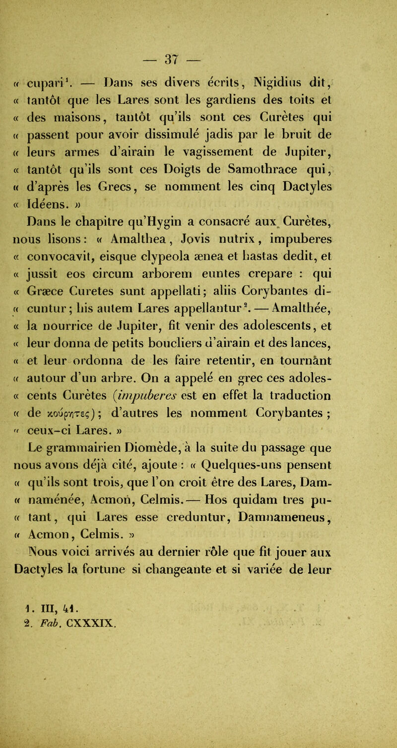 {< cupav'i\ — Dans ses divers écrits, Nigidius dit, (c tantôt que les Lares sont les gardiens des toits et « des maisons, tantôt qu’ils sont ces Curètes qui (( passent pour avoir dissimulé jadis par le bruit de « leurs armes d’airain le vagissement de Jupiter, « tantôt qu’ils sont ces Doigts de Samothrace qui, i< d’après les Grecs, se nomment les cinq Dactyles « Idéens. « Dans le chapitre qu’Hygin a consacré aux^ Curètes, nous lisons: « Amalthea, Jovis nutrix, impubères « convocavit, eisque clypeola ænea et hastas dédit, et a jussit eos circum arborem euntes crepare : qui « Græce Curetes sunt appellati; aliis Corybantes d\- « cuntur; bis autem Lares appellantur^ — Amalthée, « la nourrice de Jupiter, fit venir des adolescents, et (c leur donna de petits boucliers d’airain et des lances, « et leur ordonna de les faire retentir, en tournânt K autour d’un arbre. On a appelé en grec ces adoles- « cents Curètes {impubères est en effet la traduction « de zoupYiTeç) ; d’autres les nomment Corybantes ; ceux-ci Lares. » Le grammairien Diomède, à la suite du passage que nous avons déjà cité, ajoute : (( Quelques-uns pensent {( qu’ils sont trois, que l’on croit être des Lares, Dam- « naménée, Acmoii, Celmis.— Hos quidam très pu- (( tant, qui Lares esse creduntur, Damnameneus, (f Acmon, Celmis. » INous voici arrivés au dernier rôle que fit jouer aux Dactyles la fortune si changeante et si variée de leur 1. III, 44. 2. Fab. CXXXIX.