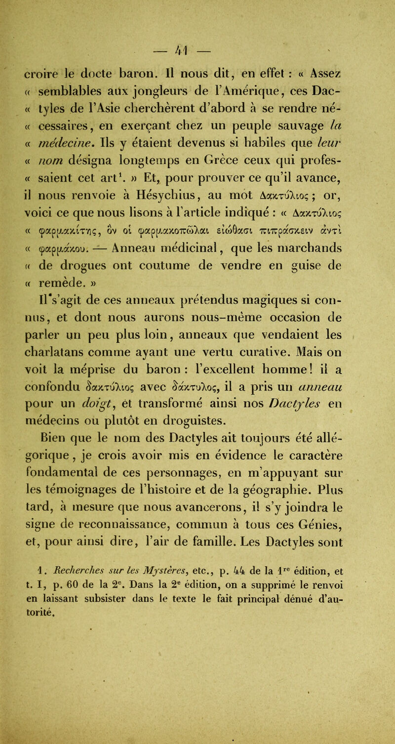 croire le docte baron. Il nous dit, en effet : « Assez (( semblables aux jongleurs de l’Amérique, ces Dac- « tyles de l’Asie cherchèrent d’abord à se rendre né- (c cessaires, en exerçant chez un peuple sauvage la « médecine. Ils y étaient devenus si habiles que leur « nom désigna longtemps en Grèce ceux qui profes- « saient cet art\ » Et, pour prouver ce qu’il avance, il nous renvoie à Hésychius, au mot ; or, voici ce que nous lisons à l’article indiqué : « AazTuXtoç « ipap[/.aziT7iç, ôv 01 (papp/.azoTTüi'Xai eiwGaoi TaTrpaGZsiv âvTi « (pappt-azou. — Anneau médicinal, que les marchands U de drogues ont coutume de vendre en guise de {( remède. » lEs’agit de ces anneaux prétendus magiques si con- nus, et dont nous aurons nous-mème occasion de parler un peu plus loin, anneaux que vendaient les charlatans comme ayant une vertu curative. Mais on voit la méprise du baron : l’excellent homme ! il a confondu ^azTu)^io; avec â^azTu'Xoç, il a pris un anneau pour un doigt^ et transformé ainsi nos Dactyles en médecins ou plutôt en droguistes. Bien que le nom des Dactyles ait toujours été allé- gorique , je crois avoir mis en évidence le caractère fondamental de ces personnages, en m’appuyant sur les témoignages de l’histoire et de la géographie. Plus tard, à mesure que nous avancerons, il s’y joindra le signe de reconnaissance, commun à tous ces Génies, et, pour ainsi dire, l’air de famille. Les Dactyles sont 1. Recherches sur les Mystères^ etc., p. 44 de la l”® édition, et t. I, p. 60 de la 2®. Dans la 2® édition, on a supprimé le renvoi en laissant subsister dans le texte le fait principal dénué d’au- torité.