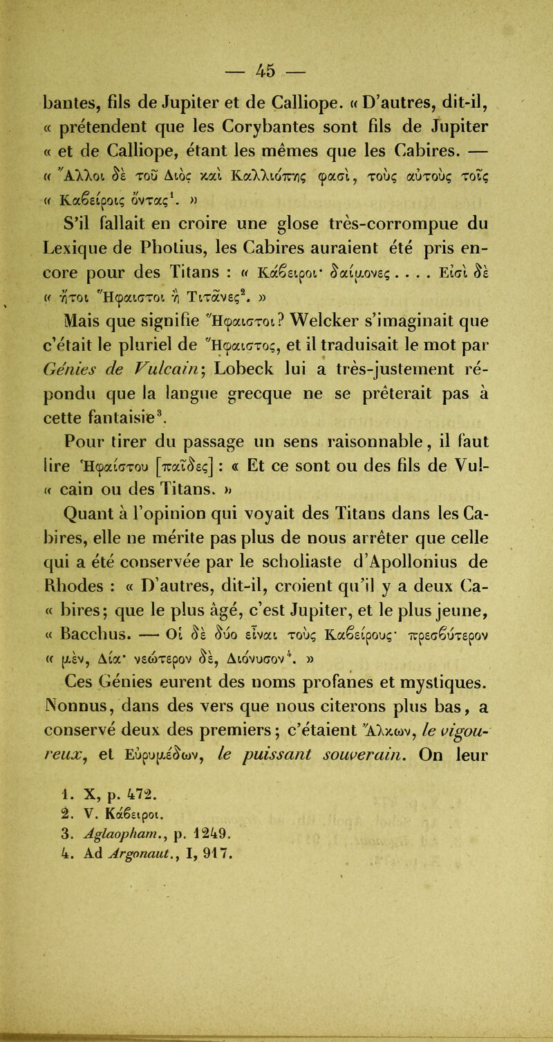 ban tes, fils de Jupiter et de Calliope. « D’autres, dit-il, a prétendent que les Corybantes sont fils de Jupiter « et de Calliope, étant les memes que les Cabires. — « ’'AXkoi Toij Aiôç xal Kal^^.io'îTTiç ^acrl, toÙç aÙToùç toTç {( Kaêstpoiç ovTaç^ « S’il fallait en croire une glose très-corrompue du Lexique de Photius, les Cabires auraient été pris en- core pour des Titans : « Kaêsipoi* ^ai[/.ov£ç.... EigI « 7]T0i '^H^atcToi. 71 TiTavsç®. » Mais que signifie ''HcpauiTot? Welcker s’imaginait que c’était le pluriel de ''H^aicToç, et il traduisait le mot par Génies de Vulcain\ Lobeck lui a très-justement ré- pondu que la langue grecque ne se prêterait pas à cette fantaisie^. Pour tirer du passage un sens raisonnable, il faut lire 'HcpaLdTou [îirat^eç] : « Et ce sont ou des fils de Vul- « cain ou des Titans. » Quant à l’opinion qui voyait des Titans dans les Ca- bires, elle ne mérite pas plus de nous arrêter que celle qui a été conservée par le scholiaste d’Apollonius de Rhodes : « D’autres, dit-il, croient qu’il y a deux Ca- « bires; que le plus âgé, c’est Jupiter, et le plus jeune, c< Bacclîus. — slvat toÙç Raêsipouç* ■îrpecêuTSpov « [A£V, ta.ioL' V£(OT£pOV ^£, AlOVUGOV^. » Ces Génies eurent des noms profanes et mystiques. Nonnus, dans des vers que nous citerons plus bas, a conservé deux des premiers ; c’étaient le vigou- reux^ et Eùpu|X£^cov, le puissant souverain. On leur 1. X, p. 47“2. 2. V. Kaêeipoi. 3. Aglaopham,^ p. 1249. 4. Ad Argonaut.^ I, 917.