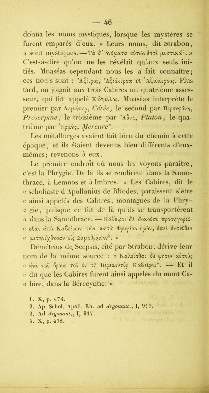 donna les noms mystiques, lorsque les mystères se furent empares d’eux. « Leurs noms, dit Strabon, (( sont mystiques.—Ta 6vo[xaTa auTwv [/.uaTiaaL « C’est-à-dire qu’on ne les révélait qu’aux seuls ini- tiés. Mnaséas cependant nous les a fait connaître; ces noms sont : ’A^ispoç, *A^w/-sp(7a et ’AÇioz£p(7oç. Plus tard, on joignit aux trois Cabires un quatrième asses- seur, (jui fut appelé Ka<7[juloç. Mnaséas interprète le premier par A7i[j//iV/]p, Cérès; le second par IIepc£(povvi, Proserpifie; le troisième par Platon; le qua- trième par 'Ep[//?iÇ, Mercure^. Les métallurges avaient fait bien du chemin à cette époque, et ils étaient devenus bien différents d’eux- mémes; revenons à eux. Le premier endroit où nous les voyons paraître, c’est la Pbrygie. De là ils se rendirent dans la Samo- thrace, à Lemnos et à Imbros. « Les Cabires, dit le « sclioliaste d’Apollonius de Rhodes, paraissent s’étre « ainsi appelés des Cabires, montagnes de la Phry- « gie, puisque ce fut de là qu’ils se transportèrent « dans la Sarnotlirace. —Kaê£ipoi Trpocviyop£u- (( aGat. aro Kaê£ipwv twv aaTa «Epuyiav opwv, Itzû £vt£uÔ£V « p.£T’/jV£y6'/î(jav dç, 2a[JLoGpax//iv^. » Défuétrius de Scepsis, cité par Strabon, dérive leur nom de la meme source : Ka‘X£i(jGai ^£ (pviaiv aÙToùç « aTTO TO’J opouç TOU £V TYi B£p£/CUVT!ia Kaê£^pou^^ Et il « dit que les Cabires furent ainsi appelés du mont Ca- « bire, dans la Bérécyntie. » 4. X, p. 473. 2. Ap. Schol. Apoll. Rh. ad Argonaut., I, 9Î7. 3. Ad Argonaut.y I, 917. 4. X, p. 472.