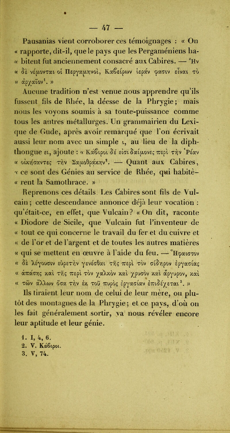 Pausanias vient corroborer ces témoignages : « On « rapporte, dit-il, que le pays que les Pergaméniens ba- « bitent fut anciennement consacré aux Cabires. — *Hv « vqjiovTat oi nepya^vivol, Kaêsipwv Upav cpacrtv zivca to w apy^aiov^ » Aucune tradition n’est venue nous apprendre qu’ils fussent fils de Rhée, la déesse de la Phrygie; mais nous les voyons soumis à sa toute-puissance comme tous les autres métallurges. Un grammairien du Lexi- que de Gude, après avoir remarqué que l’on écrivait aussi leur nom avec un simple i, au lieu de la diph- thongue et, ajoute : « Kaêipoi £i(ji^a([/.ov2; xepl Tvjv 'Peav U oi/.7]cavT£(; 2a(xoÔpa>c7iv®. — Quant aux Cabires, '( ce sont des Génies au service de Rhée, qui habitè- « rent la Samothrace. » Reprenons ces détails. Les Cabires sont fils de Vul- cain; cette descendance annonce déjà leur vocation : qu’était-ce, en effet, que Vulcain? «On dit, raconte « Diodore de Sicile, que Vulcain fut l’inventeur de « tout ce qui concerne le travail du fer et du cuivre et « de l’or et de l’argent et de toutes les autres matières « qui se mettent en œuvre à l’aide du feu. —'llcpatcTov « Se léjODGiv £up£TrjV y£V£c8at. ttiç Tr£pl tov cri(^7ipov èpjocGLOCç « aTuacTiç xal '7T£pl tov ya7/-ov x.al apyupov, xal « Tcüv a77tov oaa T'^v ex. tou Tuupoç spyaaiav emSex^Tcxi^. » Ils tiraient leur nom de celui de leur mère, ou plu- tôt des montagnes de la Phrygie; et ce pays, d’où on les fait généralement sortir, va nous révéler encore leur aptitude et leur génie. 1. I, 4, 6. 2. V. Kaêipoti 3. V, 74.