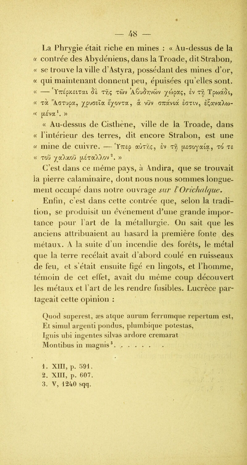 La Phrygie était riche en mines : « Au-dessus de la (( contrée des Abydéniens, dans la Troade, ditStrabon^ « se trouve la ville d’Astyra^ possédant des mines d’or, « qui maintenant donnent peu, épuisées qu’elles sont. « —'Y7T6p>c£tTai (^è T71Ç Tc5v ’Aêu^7]vwv /o)paç, £v Tpwa^i, « Ta ’AaTupa, y^puc£Îa £y_0VTa, a vuv cTravta £C7tiv, é^avaT^w- « pL£va^ » « Au-dessus de Cistbène, ville de la Troade, dans « l’intérieur des terres, dit encore Strabon, est une « mine de cuivre. —'ÏTrép aÙT?iç, Iv t*^ ^.eaoyciiix, to t£ c( TOU ya‘X>tou pL£Ta7^);ov » C’est dans ce meme pays, à Andira, que se trouvait la pierre calaminaire, dont nous nous sommes longue- ment occupé dans notre ouvrage sur l'Orichalque. Enfin, c’est dans cette contrée que, selon la tradi- tion, se produisit un événement d’une grande impor- tance pour fart de la métallurgie. On sait que les anciens attribuaient au hasard la première fonte, des métaux. A la suite d’un incendie des forets, le métal que la terre recélait avait d’abord coulé en ruisseaux de feu, et s’était ensuite figé en lingots, et l’homme, témoin de cet effet, avait du meme coup découvert les métaux et l’art de les rendre fusibles. Lucrèce par- tageait cette opinion : Quod siiperest, æs atque aurum ferrumqiie repertam est, Et simnl argent! pondus, plumbique potestas, Ignis iibi ingentes silvas ardore cremarat Montibus in magnis * 1. XIII, p. 591. 2. XIII, p. 607. 3. V, 1240 sqq.