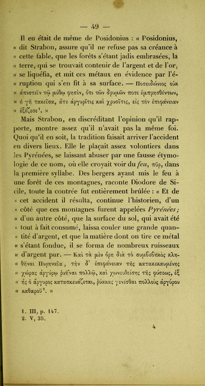 Il en était de meme de Posidoniiis : « Posidonius, « dit Strabon, assure qu’il ne refuse pas sa créance à « cette fable, que les forets s’étant jadis embrasées, la (( terre, qui se trouvait contenir de l’argent et de l’or, « se liquéfia, et mit ces métaux en évidence par l’é- « ruption qui s’en fit à sa surface. — IIocsK^wvtoç oùx. C( (XTUlGTSlv TCù JJLuGw (p‘/](7tV, OTt TWV ^pU[/.Ct)V TTOTS S[X.Xpy)(70sVTCt)V, « 71 TocyceLGcCy aTs âpYupiTiç /.ai ^puaiTiç, eiç STTiçavgiav (( i^i^£Ge\ » Mais Strabon, en discréditant l’opinion qu’il rap- porte, montre assez qu’il n’avait pas la même foi. Quoi qu’il en soit, la tradition faisait arriver l’accident en divers lieux. Elle le plaçait assez volontiers dans les Pyrénées, se laissant abuser par une fausse étymo- logie de ce nomj où elle croyait voir du feii^ Tuup, dans la première syllabe. Des bergers ayant mis le feu à une forêt de ces montagnes, raconte Diodore de Si- cile, toute la contrée fut entièrement brûlée : « Et de « cet accident il résulta, continue l’historien, d’un « coté que ces montagnes furent appelées Pyrénées ; « d’un autre côté, que la surface du sol, qui avait été « tout à fait consumé, laissa couler une grande quan- « tité d’argent, et que la matière dont on tire ce métal w s’étant fondue, il se forma de nombreux ruisseaux « d’argent pur. — Kal va piàv opvi ^icc to cu[xê£êyi>io<; >tV/)- « 0Y]vai IIupTivaia, sTucpavgiav ty}<; )caTa}i£/.aup.£V7i(; « )(_wpaç àpyupw pu*^vai tttoI'Xô), zaï y^wvsuôgiavii; ^uc£Ct)<;, « 71Ç 6 apyupoç xaTaG/£U(X^£Tai, pua/.aç ygvgaÔai TzoXkoxjç apyupou w zaôapou^. » 1. III, p. 147. 2. V, 35. 4