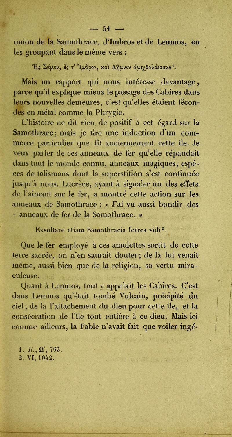 union de la Samothrace, d’Imbros et de Lemnos, en les groupant dans le même vers : ’Eç 2a(/,ov, sç T”^l(jt.êpov, xat A^fxvov «[JU/^ôaAosffdav^. Mais un rapport qui nous intéresse davantage, parce qu’il explique mieux le passage des Cabires dans leurs nouvelles demeures, c’est quelles étaient fécon- des en métal comme la Pbrygie. L’histoire ne dit rien, de positif à cet égard sur la Samothrace; mais je tire une induction d’un com- merce particulier que fit anciennement cette île. Je veux parler de ces anneau?: de fer qu’elle répandait dans tout le monde connu, anneaux magiques, espè- ces de talismans dont la superstition s’est continuée jusqu’à nous. Lucrèce, ayant à signaler un des effets de l’aimant sur le fer, a montré cette action sur les anneaux de Samothrace : « J’ai vu aussi bondir des « anneaux de fer de la Samothrace. » Exsultare etiam Samothracia ferrea vidi^. Que le fer employé à ces amulettes sortît de cette terre sacrée, on n’en saurait douter; de là lui venait même, aussi bien que de la religion, sa vertu mira- culeuse. Quant à Lemnos, tout y appelait les Cabires. C’est dans Lemnos qu’était tombé Vulcain, précipité du ciel ; de là l’attachement du dieu pour cette île, et la consécration de l’île tout entière à ce dieu. Mais ici comme ailleurs, la Fable n’avait fait que voiler ingé- 1. i/., Q', 753. 2. VI, 1042.