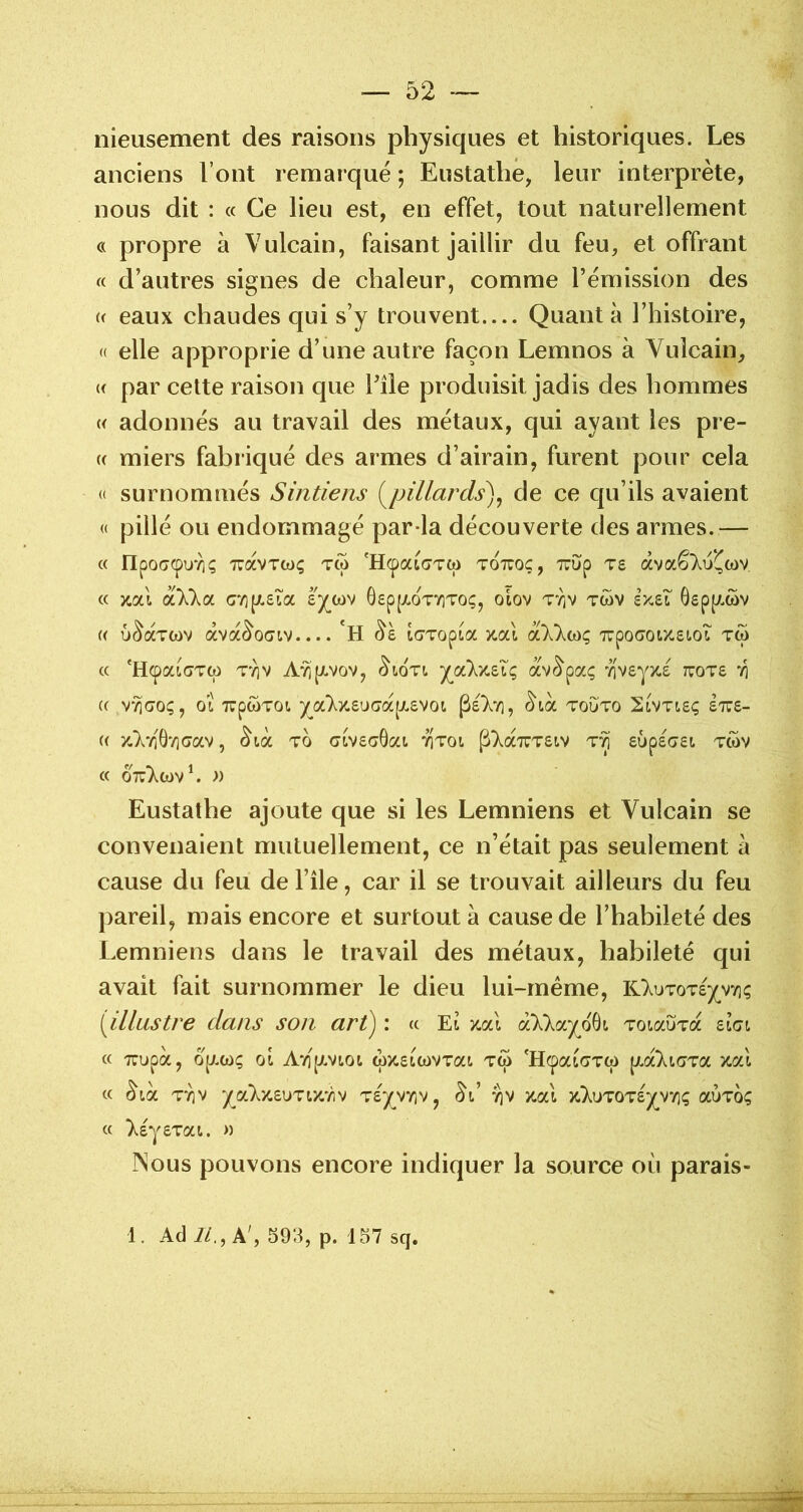 nieusement des raisons physiques et historiques. Les anciens l’ont remarqué ; Eustathe, leur interprète, nous dit : « Ce lieu est, en effet, tout naturellement c( propre à Vulcain, faisant jaillir du feu, et offrant « d’autres signes de chaleur, comme l’émission des « eaux chaudes qui s’y trouvent Quanta l’histoire, « elle approprie d’une autre façon Lemnos à Vulcain, « par cette raison que l’île produisit jadis des hommes « adonnés au travail des métaux, qui ayant les prê- te miers fabriqué des armes d’airain, furent pour cela « surnommés Sintiens (^pillards)^ de ce qu’ils avaient « pillé ou endommagé par-la découverte des armes.— « npocrepuTiç TuavTtoç tw 'HcpaicTTW tottoç, TuOip ts àvaê);i>*((oy « y.otX ëXkoi cv]p!.£Îa £)(^cov GsppLOTTiTo;, olov ttiv twv ixsT Gepi^wv « û^aTwv àva^o(7iv.... ‘h ^£ iCTTopia îtai aXkbiç 7rpo<jOtx.£i.oT tw « 'HcpaiGTcp T'^v AvjpLvov, ^LOTt. jjùxziq av^paç '/iveyjts tuots ‘/i (( VYlGOÇy OL XpWTOl )(^a7^X.£UCra[Jt,£V0l. TOUTO 2lVTI£Ç £7T£- « y.VéGTicrav, ^là to ctv£a0at titoi p>.a7rT£tv £i)p£G£i tcov « ottT^cov^ » Eustathe ajoute que si les Lemniens et Vulcain se convenaient mutuellement, ce n’était pas seulement à cause du feu de l’île, car il se trouvait ailleurs du feu pareil, mais encore et surtout à cause de l’habileté des Lemniens dans le travail des métaux, habileté qui avait fait surnommer le dieu lui-rnéme, liluzoTéjy^nç {illustre clans son art^ : « El x.al à‘X)^ayo8L TotauTa £lgl « TTUpà, Op/.C()Ç OL A*é[J.VLOL Ç)X.£LCt)VTaL TW 'HcpaLGTW ]J.oCkiG'ZOL Xal c( (^ta TYiv yaV/,£UTLZ'/îv T£yv7iv, ^l’ 7)V zaï >c}.uT0T£y^V7](; ocÙtoç « X£y£TaL. )) Nous pouvons encore indiquer la source où parais- 1. Adi/., A', S93, p. 157 sq.