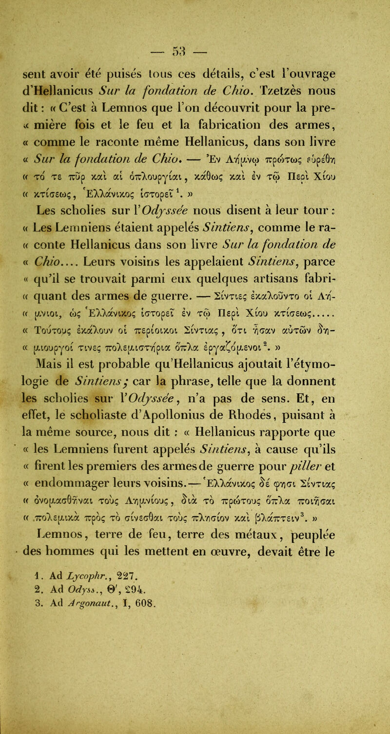 sent avoir été puisés tous ces détails, c’est l’ouvrage d’Hellanicus Sur la fondation de Chio. Tzetzès nous dit : « C’est à Lemnos que l’on découvrit pour la pre- u mière fois et le feu et la fabrication des armes, « comme le raconte même Hellanicus, dans son livre V. Sur la fondation de Chio* — ’Ev AY]'p.v(p TrpwTwç fOpeÔvi U To TS Tvup zal al OTzkou^jioci, zaôwç zal ev tw Ilspl Xiou (( ZTiaewç, 'EHavtîcoç iGTopst^ » Les scholies sur VOdjsse'e nous disent à leur tour : « Les Lemniens étaient appelés Sintiens, comme le ra- (( conte Hellanicus dans son livre Sur la fondation de « Chio Leurs voisins les appelaient Sintiens^ parce « qu’il se trouvait parmi eux quelques artisans fabri- « quant des armes de guerre. — Sivtisç szoc'Xoüvto qI AtI- « p.vioi, ü)ç 'E);};avizoç taTopst sv tw Ilepl Xlou ZTLascoç « Toutouç ézaXouv oi Trepioocot. SiVTiaç , oti '^G'av aÙTwv ^vi- ce puoupyo^ Tivsç 77o}^£[xiaT''/fpia o'k’Kcc Ipya^opLSVOi » Mais il est probable qu’Hellanicus ajoutait l’étymo- logie de S intiens y car la phrase, telle que la donnent les scholies sur \Odyssée ^ n’a pas de sens. Et, en effet, le scholiaste d’Apollonius de Rhodes, puisant à la même source, nous dit : « Hellanicus rapporte que « les Lemniens furent appelés Sintiens^ à cause qu’ils « firent les premiers des armes de guerre pour piller et « endommager leurs voisins.—'eX)^ocvi>coç SsvTia; « 6vo[/.ac6*^vai touç AvipLViou;, to TupcoTouç oizka Tror^aat (( .TTo'Xspiix.a xpôç TO (jivscrGat. toÙç 'tV/igiov zal fiT^ccTUTSiv^. » Lemnos, terre de feu, terre des métaux, peuplée • des hommes qui les mettent en œuvre, devait être le 1. Ad Lycophr.^ 227. 2. Ad OdysA., 0', 294. 3. Ad Jrgonaut.j I, 608.