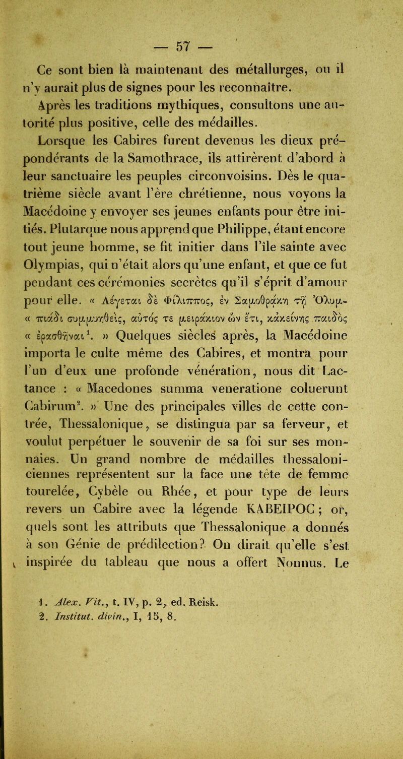 Ce sont bien là maintenant des métallurges, on il n’y aurait plus de signes pour les reconnaître. Après les traditions mythiques, consultons une au- torité plus positive, celle des médailles. Lorsque les Cabires furent devenus les dieux pré- pondérants de la Samotbrace, ils attirèrent d’abord à leur sanctuaire les peuples circonvoisins. Dès le qua- trième siècle avant l’ère chrétienne, nous vovons la ' */ Macédoine y envoyer ses jeunes enfants pour être ini- tiés. Plutarque nous apprend que Philippe, étantencore tout jeune homme, se fit initier dans l’île sainte avec Olympias, qui n’était alors qu’une enfant, et que ce fut pendant ces cérémonies secrètes qu’il s’éprit d’amour pour elle. « AsysTat <ï>t7nT7iroç, sv 2a[xo0pocx.V] ’07upt.- « TUta^i (jufi.[/,u7i0£iç, aÙTOç T6 (/.eipocîaov wv sti, xixzeLYnç .nca^oç (c £paa6“flvat\ » Quelques siècles après, la Macédoine importa le culte même des Cabires, et montra pour l’un d’eux une profonde vénération, nous dit Lac- tance : <;< Macedones summa veneratione coluerunt Cabirum^ » Une des principales villes de cette con- trée, Tliessalonique, se distingua par sa ferveur, et voulut perpétuer le souvenir de sa foi sur ses mon- naies. Un grand nombre de médailles thessaloni- ciennes représentent sur la face une tête de femme tourelée, Cybèle ou Rhée, et pour type de leurs revers un Cabire avec la légende KABEIPOC ; or, quels sont les attributs que Thessalonique a donnés à son Génie de prédilection? On dirait qu’elle s’est V inspirée du tableau que nous a offert Nonnus. Le 1. Vit., t. IV, p. 2,, ed. Reisk. 2. Institut, divin., I, 15, 8,