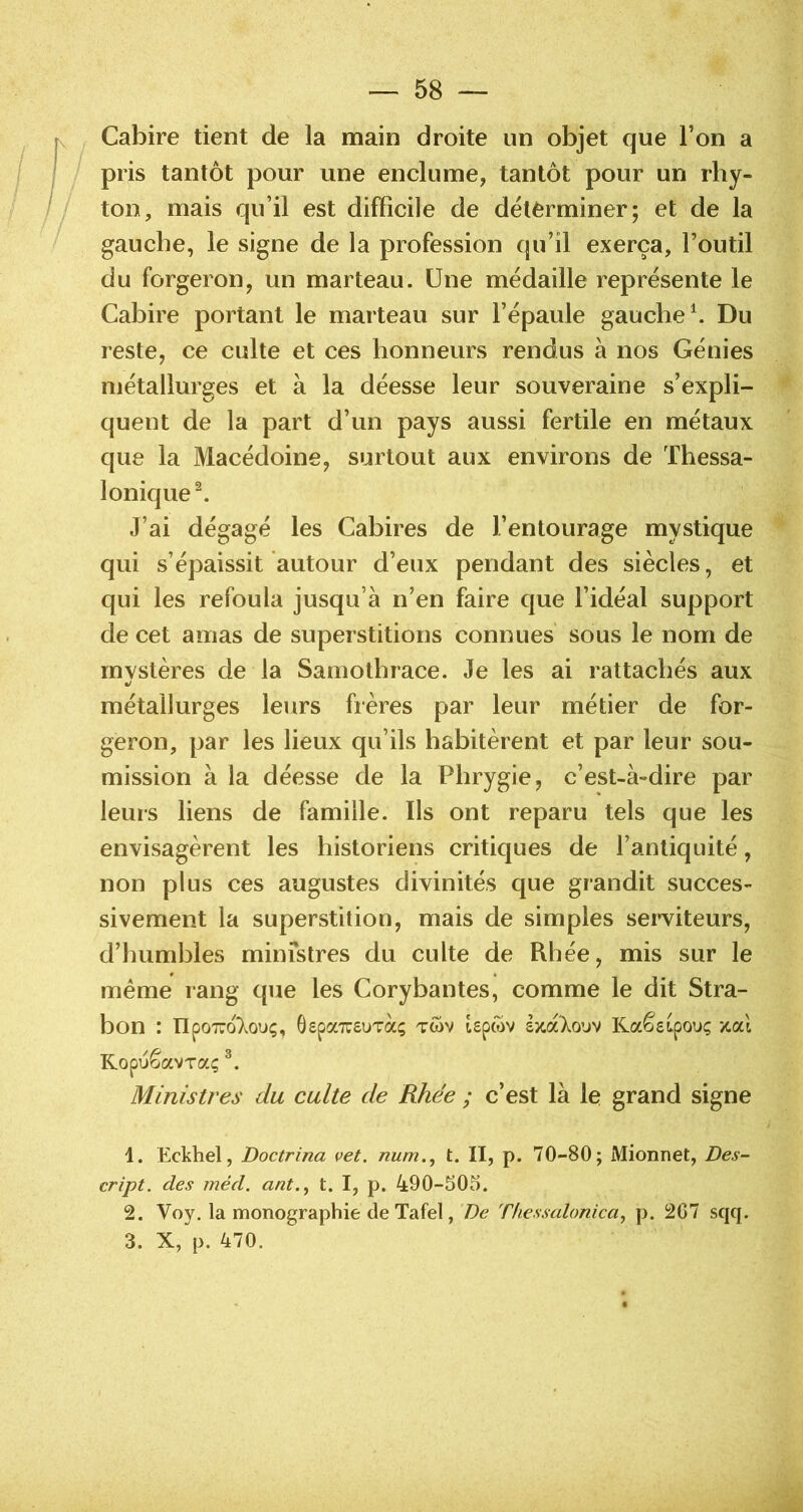 Cabire tient de la main droite un objet que l’on a pris tantôt pour une enclume, tantôt pour un rhy- ton, mais qu’il est difficile de délèrminer; et de la gauche, le signe de la profession qu’il exerça, l’outil du forgeron, un marteau. Une médaille représente le Cabire portant le marteau sur l’épaule gauche ^ Du reste, ce culte et ces honneurs rendus à nos Génies niétallurges et à la déesse leur souveraine s’expli- quent de la part d’un pays aussi fertile en métaux que la Macédoine, surtout aux environs de Thessa- lonique^ J’ai dégagé les Cabires de l’entourage mystique qui s’épaissit autour d’eux pendant des siècles, et qui les refoula jusqu’à n’en faire que l’idéal support de cet amas de superstitions connues sous le nom de rnvstères de la Samothrace. Je les ai rattachés aux •/ métallurges leurs frères par leur métier de for- geron, par les lieux qu’ils habitèrent et par leur sou- mission à la déesse de la Phrygie, c’est-à-dire par leurs liens de famille. Ils ont reparu tels que les envisagèrent les historiens critiques de l’antiquité, non plus ces augustes divinités que grandit succes- sivement la superstition, mais de simples serviteurs, d’humbles ministres du culte de Rhée, mis sur le même rang que les Corybantes, comme le dit Stra- bon : üpoTwoXouç, Gepa^suTa; twv Upwv sjcaXo’jv RaêsLpouç y.cd Ropuêavraç Ministres du culte de Rhée ; c’est là le grand signe 1. Eckhel, Doctrina vet. num.^ t. II, p. 70-80; Mionnet, Des- cript. des méd. ant.^ t. I, p. 490-505. 2. Voy. la monographie de Tafel, 7)^ Thessalonica^ p. 267 sqq. 3. X, p. 470.