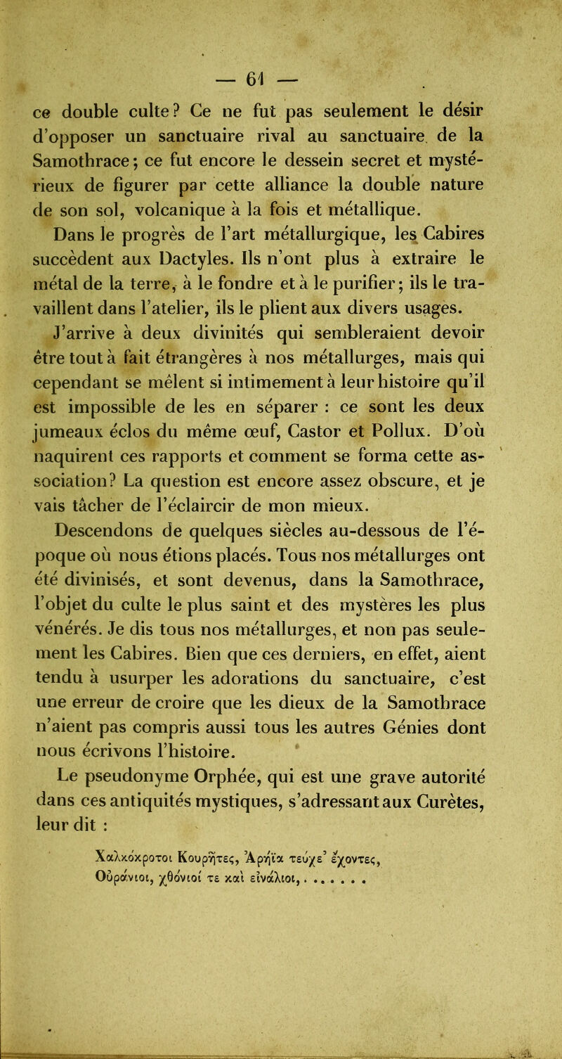 CG double culte ? Ce ne fut pas seulement le désir d’opposer un sanctuaire rival au sanctuaire de la Samothrace ; ce fut encore le dessein secret et mysté- rieux de figurer par cette alliance la double nature de son sol, volcanique à la fois et métallique. Dans le progrès de Fart métallurgique, les Cabires succèdent aux Dactyles. Ils n’ont plus à extraire le métal de la terre, à le fondre et à le purifier; ils le tra- vaillent dans l’atelier, ils le plient aux divers usages. J’arrive à deux divinités qui sembleraient devoir être tout à fait étrangères à nos métallurges, mais qui cependant se mêlent si intimement à leur histoire qu’il est impossible de les en séparer : ce sont les deux jumeaux éclos du même œuf. Castor et Pollux. D’où naquirent ces rapports et comment se forma cette as- sociation? La question est encore assez obscure, et je vais tâcher de l’éclaircir de mon mieux. Descendons de quelques siècles au-dessous de l’é- poque où nous étions placés. Tous nos métallurges ont été divinisés, et sont devenus, dans la Samothrace, l’objet du culte le plus saint et des mystères les plus vénérés. Je dis tous nos métallurges, et non pas seule- ment les Cabires. Bien que ces derniers, en effet, aient tendu à usurper les adorations du sanctuaire, c’est une erreur de croire que les dieux de la Samothrace n’aient pas compris aussi tous les autres Génies dont nous écrivons l’histoire. Le pseudonyme Orphée, qui est une grave autorité dans ces antiquités mystiques, s’adressant aux Curètes, leur dit : XaX>côxpoToi Koup^xsç, ’ApT^ïa tsu/s’ £J(_ovt£c;, Oupavtoi, ybovioi x£ xai EÎvàXtot, ijj». ■T.viigTrT.CT.n-m