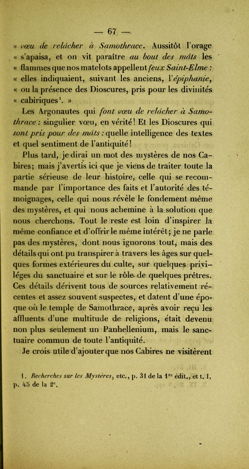 « vœu de relâcher à Saniothrace, Aussitôt l’orage a s’apaisa, et on vit paraître au bout des mâts les « flammes que nos matelots appellent feux Saint-Elme : i< elles indiquaient, suivant les anciens, Xépiphanie^ « ou la présence des Dioscures, pris pour les divinités « cabiriques^ » Les Argonautes qui font vœu de relâcher à Samo- thrace ; singulier vœu, en vérité! Et les Dioscures qui sont pris pour des mâts : quelle intelligence des textes et quel sentiment de l’antiquité ! Plus tard, je dirai un mot des mystères de nos Ca- bires; mais j’avertis ici que je viens de traiter toute la partie sérieuse de leur histoire, celle qui se recom- mande par l’importance des faits et l’autorité des té- moignages, celle qui nous révèle le fondement meme des mystères, et qui nous achemine à la solution que nous cherchons. Tout le reste est loin d’inspirer la meme confiance et d’offrir le meme intérêt; je ne parle pas des mystères, dont nous ignorons tout, mais des détails qui ont pu transpirer à travers les âges sur quel- ques formes extérieures du culte, sur quelques privi- lèges du sanctuaire et sur le rôle, de quelques prêtres. Ces détails dérivent tous de sources relativement ré- centes et assez souvent suspectes, et datent d’une épo- que où le temple de Samothrace, après avoir reçu les affluents d’une multitude de religions, était devenu non plus seulement un Panhellenium, mais le sanc- tuaire commun de toute l’antiquité. Je crois utile d’ajouter que nos Gabires ne visitèrent 1. Recherches siir les Mystères^ etc., p. 31 de la édit., et 1.1, p. 45 de la 2®.