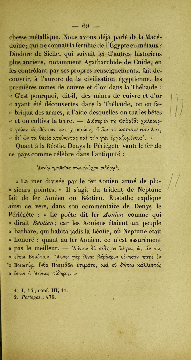 chesse métallique. Nous avons déjà parlé de la Macé- doine; qui ne connaît la fertilité de l’Egypte en métaux? Diodore de Sicile, qui suivait ici ‘d’autres historiens plus anciens, notamment Agatharchide de Cnide, en les contrôlant par ses propres renseignements, fait dé- couvrir, à l’aurore de la civilisation égyptienne, les premières mines de cuivre et d’or dans la Thébaïde : (( C’est pourquoi, dit-il, des mines de cuivre et d’or « ayant été découvertes danjs la Thébaïde, on en fa- « briqua des armes, à l’aide desquelles on tua lesbétes « et on cultiva la terre. — AïoTrep êv zt] 07iêai(^t « ysttov supsôevTwv jcal y^puastwv, oiz'koL zs xaTaajcsuaaaaÔoa, « ct>v zoc 6vipia x.T£ivovTaç x.ocl T71V y^v epyaÇo[X£Vouç*. » Quant à la Béotie, Denys le Périégète vante le fer .de ce pays comme célèbre dans l’antiquité : Aovtw TfXYjôeîffa Tvo\\jykMyy\fi (jiS^ptj)®. « La mer divisée par le fer Aonien armé de plu- « sieurs pointes. » Il s’agit du trident de Neptune fait de fer Aonien ou Béotien. Eustathe explique ainsi ce vers, dans son commentaire de Denys le Périégète : « Le poète dit fer Aonien comme qui « dirait Béotien; car les Aoniens étaient un peuple « barbare, qui habita jadis la Béotie, où Neptune était « honoré : quant au fer Aonien, ce n’est assurément « pas le meilleur. — ’Aovtov at^vipov .>.£y£t, wç av tiç <c eiTTOt BoiwTtov. ’'Aov£ç yap £0voç Papêospov ou-^'cav tuot£ £V ‘c( BoWOTta, £v6ot nO(7£l^(OV £Tl[/.aTO, xal où ^*/]XOO Xa)c)ct(7T0Ç « £(7TIV Ô ’AOVtOÇ (Jt^TlpOÇ, » 1. I, 15; conf. III, 11. 2. Perieges.y 476.