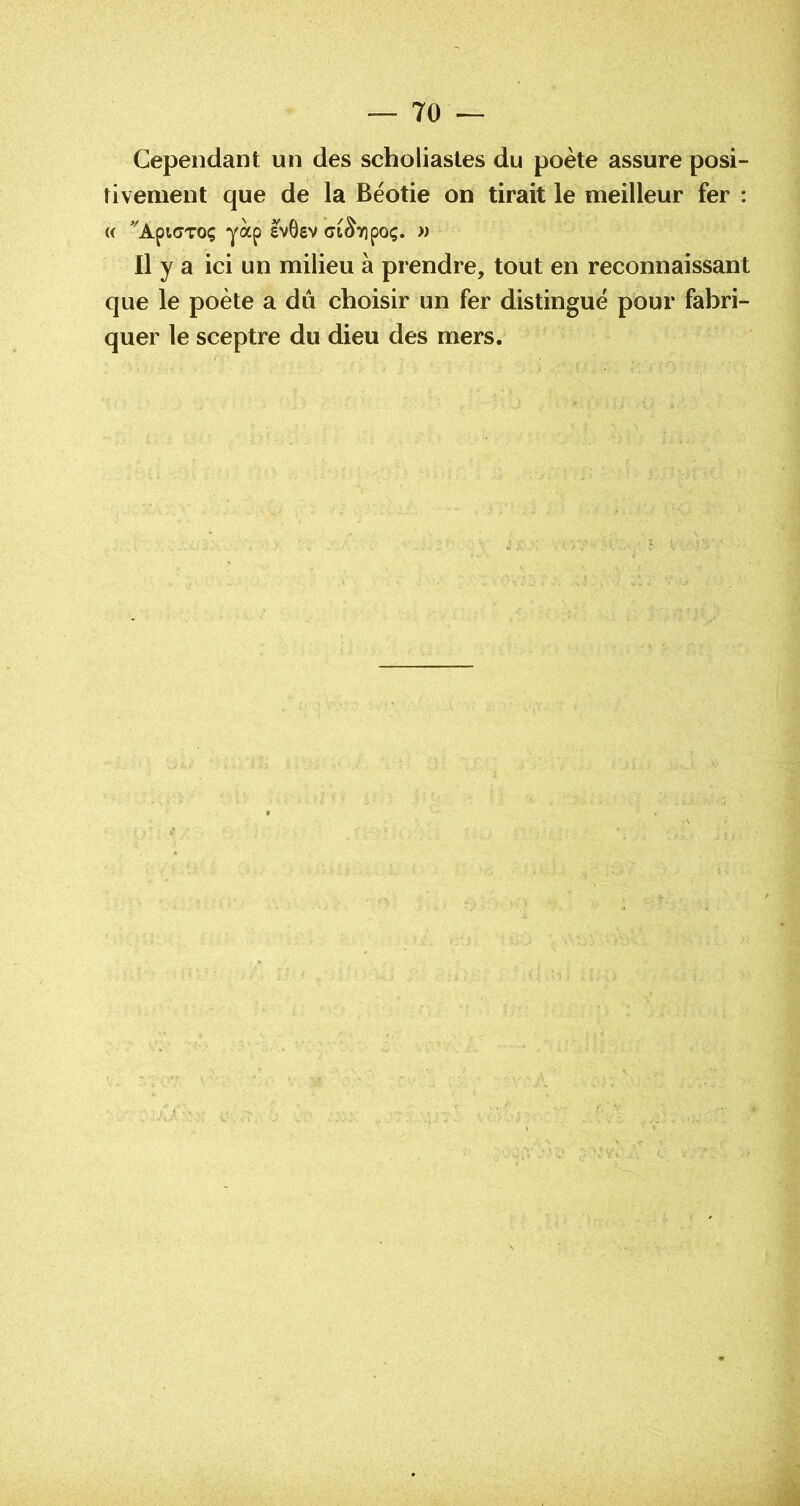 Cependant un des scholiastes du poète assure posi- tivement que de la Béotie on tirait le meilleur fer : (( ’^ApicTOç ai^Tîpoç. » Il y a ici un milieu à prendre, tout en reconnaissant que le poète a du choisir un fer distingué pour fabri- quer le sceptre du dieu des mers.