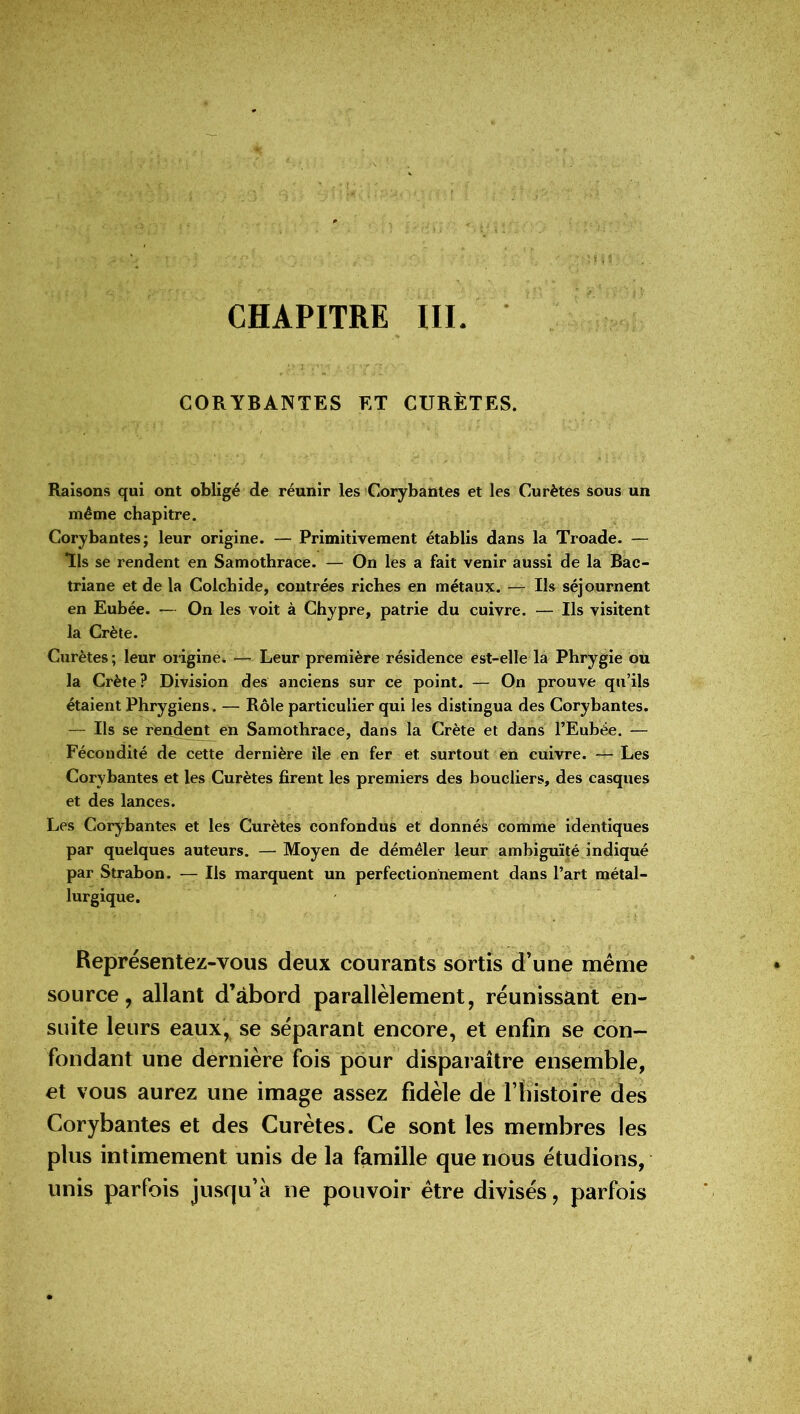 CORYBANTES ET CURÈTES. Raisons qui ont obligé de réunir les Corybantes et les Curètes sous un même chapitre. Corybantes; leur origine. — Primitivement établis dans la Troade. — Us se rendent en Samothrace. — On les a fait venir aussi de la Bac- triane et de la Colchide, contrées riches en métaux. — II» séjournent en Eubée. — On les voit à Chypre, patrie du cuivre. — Ils visitent la Crète. Curètes; leur origine. — Leur première résidence est-elle la Phrygie ou la Crète? Division des anciens sur ce point. — On prouve qu’ils étalent Phrygiens. — Rôle particulier qui les distingua des Corybantes. — Ils se rendent en Samothrace, dans la Crète et dans l’Eubée. — Fécondité de cette dernière île en fer et surtout en cuivre. — Les Corybantes et les Curètes firent les premiers des boucliers, des casques et des lances. Les Corybantes et les Curètes confondus et donnés comme identiques par quelques auteurs. — Moyen de démêler leur ambiguïté indiqué par Strabon. — Ils marquent un perfectionnement dans l’art métal- lurgique. Représentez-vous deux courants sortis d’une même source, allant d’abord parallèlement, réunissant en- suite leurs eaux, se séparant encore, et enfin se con- fondant une dernière fois pour disparaître ensemble, et vous aurez une image assez fidèle de l’iiistoire des Corybantes et des Curètes. Ce sont les membres les plus intimement unis de la famille que nous étudions, unis parfois jusqu’à ne pouvoir être divisés, parfois