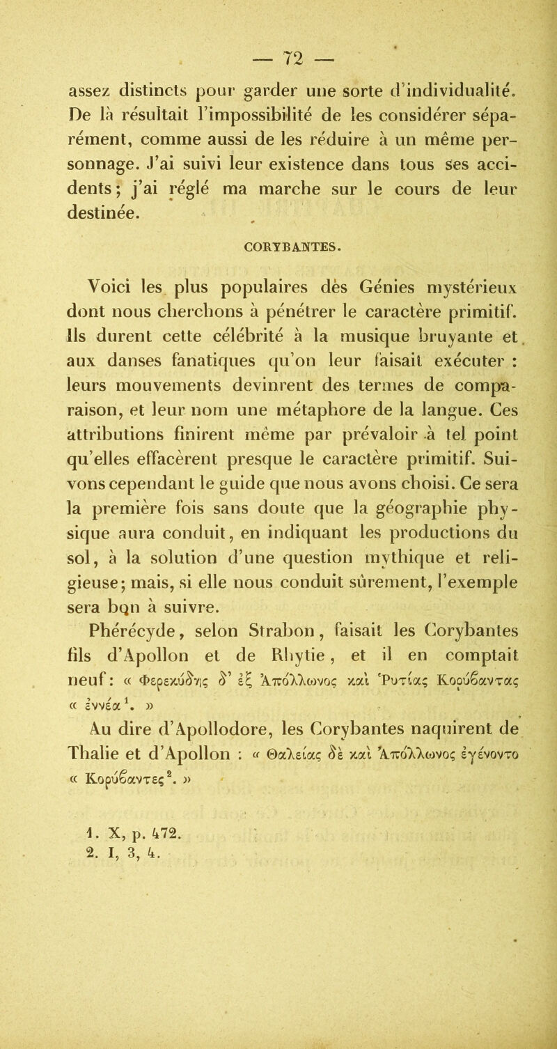 assez distincts pour garder une sorte d’individualité. De là résultait l’impossibilité de les considérer sépa- rément, comme aussi de les réduire à un même per- sonnage. J’ai suivi leur existence dans tous Ses acci- dents; j’ai réglé ma marche sur le cours de leur destinée. CORYB ANTES. Voici les plus populaires dès Génies mystérieux dont nous cherchons à pénétrer le caractère primitif. Ils durent cette célébrité à la musique bruyante et. aux danses fanatiques qu’on leur faisait exécuter : leurs mouvements devinrent des termes de compa- raison, et leur nom une métaphore de la langue. Ces attributions finirent même par prévaloir à tel point qu’elles effacèrent presque le caractère primitif. Sui- vons cependant le guide que nous avons choisi. Ce sera la première fois sans doute que la géographie phy- sique aura conduit, en indiquant les productions du sol, à la solution d’une question mythique et reli- gieuse; mais, si elle nous conduit sûrement, l’exemple sera bqn à suivre. Phérécyde, selon Strabon, faisait les Corybantes fils d’Apollon et de Rhytie, et il en comptait neuf : « <t)£p8X.u^7i(; (^’ ’AtcoX^ojvoç zal 'PuTia; KoouêavTaç « £VV£ah » Au dire d’Apollodore, les Corybantes naquirent de Thalie et d’Apollon : « ©«‘Xeiaç %cà A.tuo77wvoç eyevovro « KopuêaVTSç^. )) d. X, p. 472. 2. I, 3, 4.