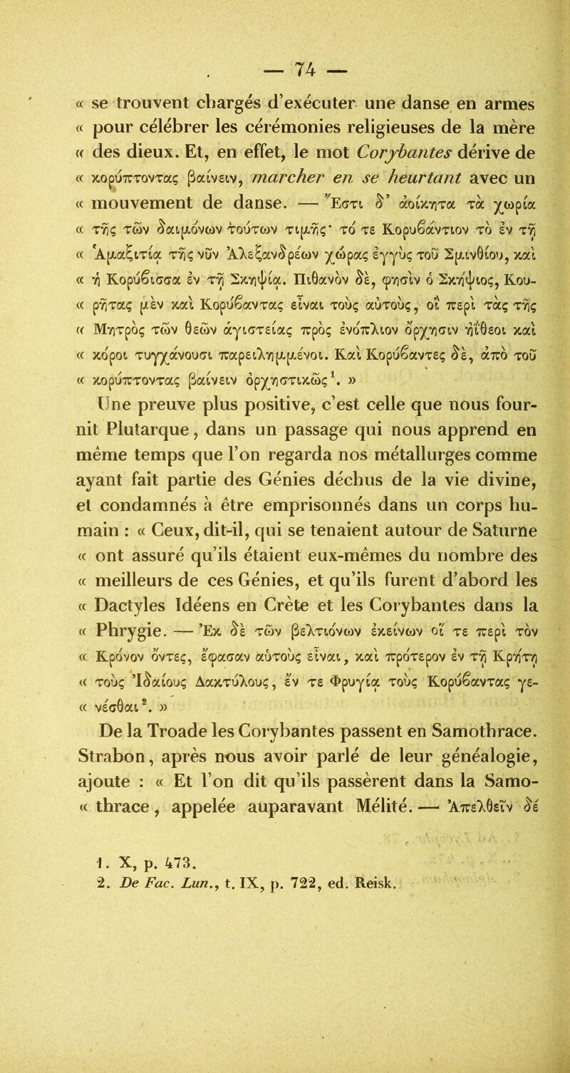 « se trouvent chargés d’exécuter une danse en armes « pour célébrer les cérémonies religieuses de la mère w des dieux. Et, en effet, le mot Corjbantes dérive de « xopuTTTovTaç paivsiv, marcher en se heurtant avec un « mouvement de danse. — àotJtTiTa toc « TTiÇ TWV •^at.pcovwv TOUTWV TtpL'^Ç' TO TS Kopué’otVTtOV TO £V « *A(/.a5cTca t^çvOv ^^s^av^pswv ^(^wpaç èyyîx; tou Spuvôtou, xal « 71 Kopu^Kîcra ev t^ 2x.yn]^ia. Iltôavov ^violv 6 Sxvi'J^toç, Kou- « p'^Taç {/àv y.cà KopuêaVTa; etvai toÙç aÙToùç, ot TTSpi tocç Tvjç (( MviTpoç Twv ôswv ayioTscaç xpoç £vo7r)^tov opy^YiTcv ‘^i8£0t xat « xopoi Tuyy^ocvouTi 7rap£t).Y][JL[X£Voi. Kal KopuêavT£ç ^è, aTTO tou « TtOpUTTTOVTaÇ PaCV£CV Ôpy^TlOTDtWÇ^ » Une preuve plus positive, c’est celle que nous four- nit Plutarque, dans un passage qui nous apprend en meme temps que l’on regarda nos métallurges comme ayant fait partie des Génies déchus de la vie divine, et condamnés à être emprisonnés dans un corps hu- main : « Ceux, dit-il, qui se tenaient autour de Saturne (c ont assuré qu’ils étaient eux-mêmes du nombre des « meilleurs de ces Génies, et qu’ils furent d’abord les « Dactyles ïdéens en Crète et les Corybantes dans la « Phrygie. ’Ex. twv P£7^.Tl,OVCt)V £X.£tV(dV ot T£ 7U£pl tÔv « Kpovov ovTfiç, fi^aoav aÙToùç £tvat, y.cd 7rpoT£pov £v t*^ KpTiT^ <( TOUÇ ’l^acouç AaxTuXouç, £V T£ <ï>puycoc touç KopuêavTaç y£- « v£c6at^. » De la Troade les Corybantes passent en Samotbrace. Strabon, après nous avoir parlé de leur généalogie, ajoute : « Et l’on dit qu’ils passèrent dans la Samo- <c thrace, appelée auparavant Mélité. — ’A7r£76stv J. X, p. 473, 2. De Fac. Lun.y t. IX, p. 722, ed. Reisk.