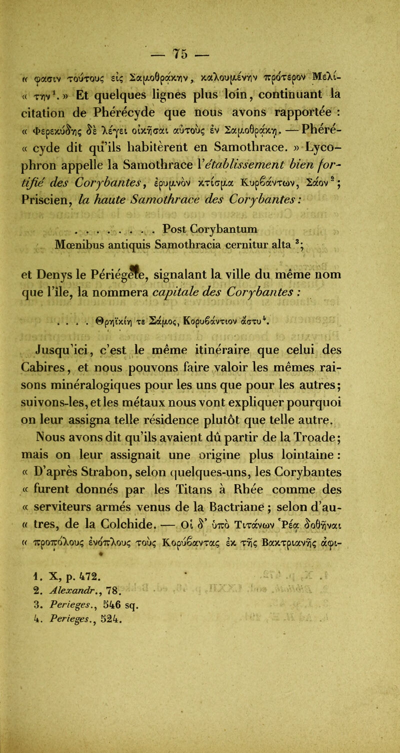 « <pa(Tiv TOUTOuç stç 2a(j(.o6pa)t7iv, xa>.ou[/.év7iv xpoTSpov Mekt- (c T7]v\» Et quelques lignes plus loin, continuant la citation de Phérécyde que nous avons rapportée : « 4>£pe)tu^7iç léjei oly.ri(7ca ccÙTohç êv 2ap!.o6pa)t^. —Phéré- « cyde dit qii’ils habitèrent en Samothrace. » Lyco- phron appelle la Samothrace \établissement bien for- tifié des Corfbantes^ ipupivov %Tt<jpt.a KupêavTwv, 2aov^; Priscien, la haute Samothrace des Corybantes : Post Corybantum Mœnibus antiquis Samothracia cernitur alla et Denys le Périég^e, signalant la ville du même nom que Pile, la nommera capitale des Corybantes : . . ♦ . 0py)ïxiy) Ts 2afA0ç, KopuêavTiov ao'Tu*'. I • Jusqu’ici, c’est le même itinéraire que celui des Cabires, et nous pouvons faire valoir les mêmes, rai- sons minéralogiques pour les uns que pour les autres; suivons-les, et les métaux nous vont expliquer pourquoi on leur assigna telle résidence plutôt que telle autre. Nous avons dit qu’ils avaient du partir de la Troade ; mais on leur assignait une origine plus lointaine : « D’après Strabon, selon quelques-uns, les Corybantes « furent donnés par les Titans à Rbée comme des « serviteurs armés venus de la Bactriané ; selon d’au- « très, de la Colchide. — Oî ûtuo TtTavwv *Pea ^oG^vat « 'TupoTToXoui; Ivo'jt'Xoik; toÙç KopuêavTaç h. BaxTptav^ç â^i- \. X, p. 472. 2. Alexandr,^ 78. 3. Perieges.^ 546 sq. 4. Perieges,^ 524. - *